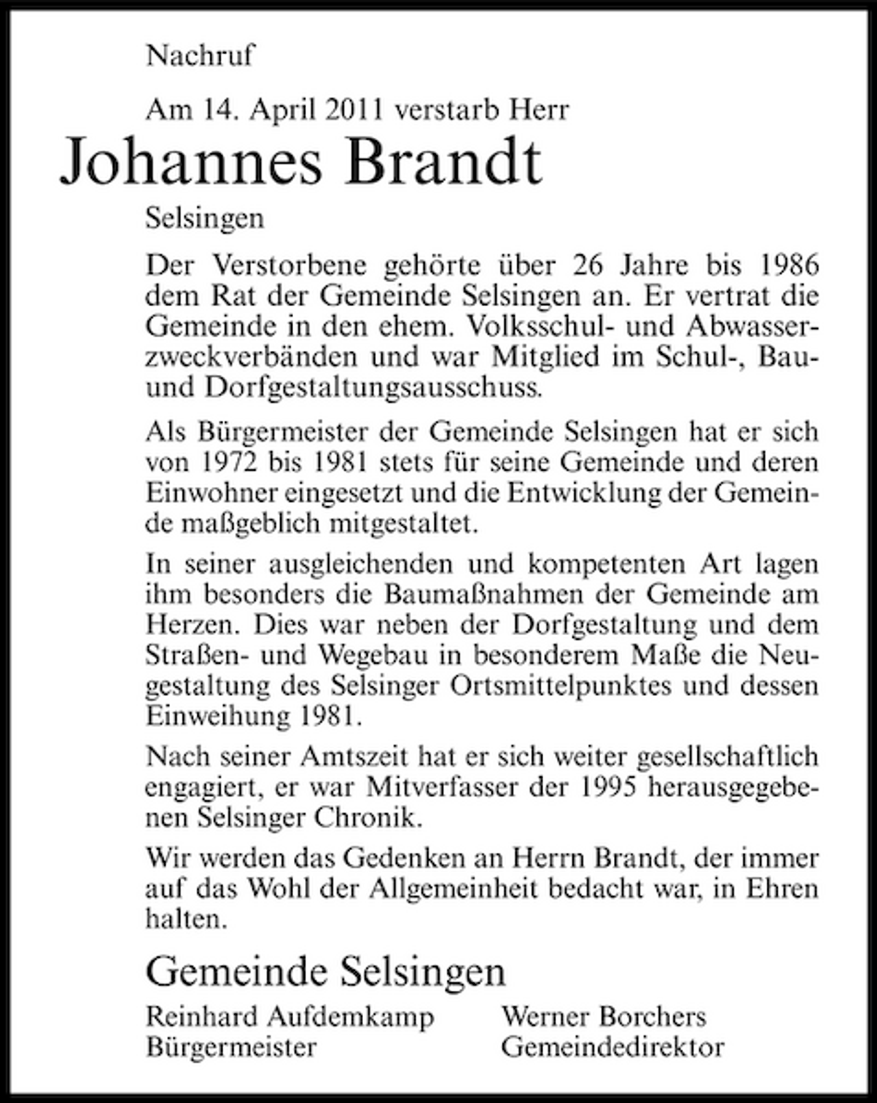 <p>Nachruf Am 14. April 2011 verstarb Herr</p><p>Johannes Brandt<br />Selsingen Der Verstorbene gehörte über 26 Jahre bis 1986 dem Rat der Gemeinde Selsingen an. Er vertrat die Gemeinde in den ehem. Volksschul- und Abwasserzweckverbänden und war Mitglied im Schul-, Bauund Dorfgestaltungsausschuss.<br />Als Bürgermeister der Gemeinde Selsingen hat er sich von 1972 bis 1981 stets für seine Gemeinde und deren Einwohner eingesetzt und die Entwicklung der Gemeinde maßgeblich mitgestaltet. In seiner ausgleichenden und kompetenten Art lagen ihm besonders die Baumaßnahmen der Gemeinde am Herzen. Dies war neben der Dorfgestaltung und dem Straßen- und Wegebau in besonderem Maße die Neugestaltung des Selsinger Ortsmittelpunktes und dessen Einweihung 1981. Nach seiner Amtszeit hat er sich weiter gesellschaftlich engagiert, er war Mitverfasser der 1995 herausgegebenen Selsinger Chronik. Wir werden das Gedenken an Herrn Brandt, der immer auf das Wohl der Allgemeinheit bedacht war, in Ehren halten.</p><p>Gemeinde Selsingen<br />Reinhard Aufdemkamp Bürgermeister Werner Borchers Gemeindedirektor</p>