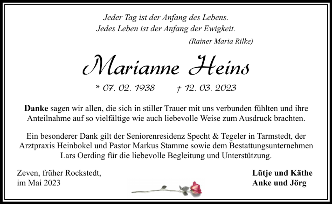 <p>Jeder Tag ist der Anfang des Lebens.<br />Jedes Leben ist der Anfang der Ewigkeit.<br />(Rainer Maria Rilke)</p><p>Marianne Heins<br />* 07. 02. 1938</p><p>† 12. 03. 2023</p><p>Danke sagen wir allen, die sich in stiller Trauer mit uns verbunden fühlten und ihre<br />Anteilnahme auf so vielfältige wie auch liebevolle Weise zum Ausdruck brachten.</p><p>Ein besonderer Dank gilt der Seniorenresidenz Specht &amp; Tegeler in Tarmstedt, der<br />Arztpraxis Heinbokel und Pastor Markus Stamme sowie dem Bestattungsunternehmen<br />Lars Oerding für die liebevolle Begleitung und Unterstützung.<br />Zeven, früher Rockstedt,<br />im Mai 2023</p><p>Lütje und Käthe<br />Anke und Jörg</p>
