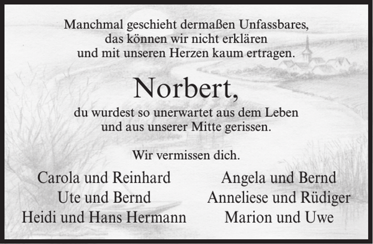 <p>Manchmal geschieht dermaßen Unfassbares,<br />das können wir nicht erklären<br />und mit unseren Herzen kaum ertragen.</p><p>Norbert,<br />du wurdest so unerwartet aus dem Leben<br />und aus unserer Mitte gerissen.<br />Wir vermissen dich.</p><p>Carola und Reinhard<br />Ute und Bernd<br />Heidi und Hans Hermann</p><p>Angela und Bernd<br />Anneliese und Rüdiger<br />Marion und Uwe</p>