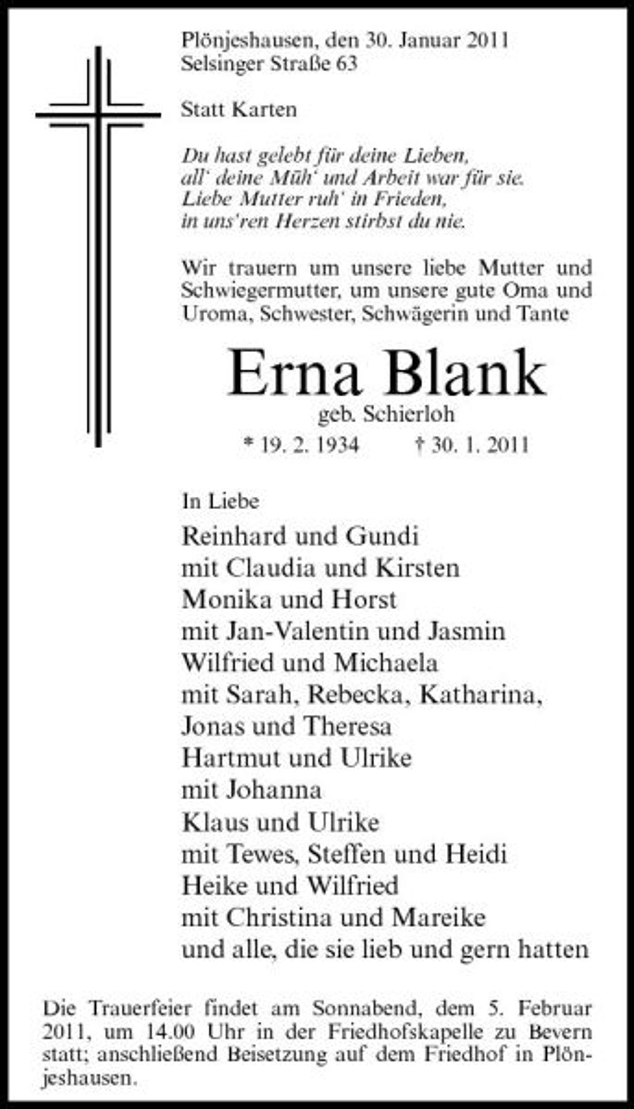 <p>Plönjeshausen, den 30. Januar 2011 Selsinger Straße 63 Statt Karten Du hast gelebt für deine Lieben, all‘ deine Müh‘ und Arbeit war für sie. Liebe Mutter ruh‘ in Frieden, in uns‘ren Herzen stirbst du nie. Wir trauern um unsere liebe Mutter und Schwiegermutter, um unsere gute Oma und Uroma, Schwester, Schwägerin und Tante</p><p>Erna Blank<br />geb. Schierloh<br />* 19. 2. 1934 In Liebe † 30. 1. 2011</p><p>Reinhard und Gundi mit Claudia und Kirsten Monika und Horst mit Jan-Valentin und Jasmin Wilfried und Michaela mit Sarah, Rebecka, Katharina, Jonas und Theresa Hartmut und Ulrike mit Johanna Klaus und Ulrike mit Tewes, Steffen und Heidi Heike und Wilfried mit Christina und Mareike und alle, die sie lieb und gern hatten<br />Die Trauerfeier findet am Sonnabend, dem 5. Februar 2011, um 14.00 Uhr in der Friedhofskapelle zu Bevern statt; anschließend Beisetzung auf dem Friedhof in Plönjeshausen.</p>
