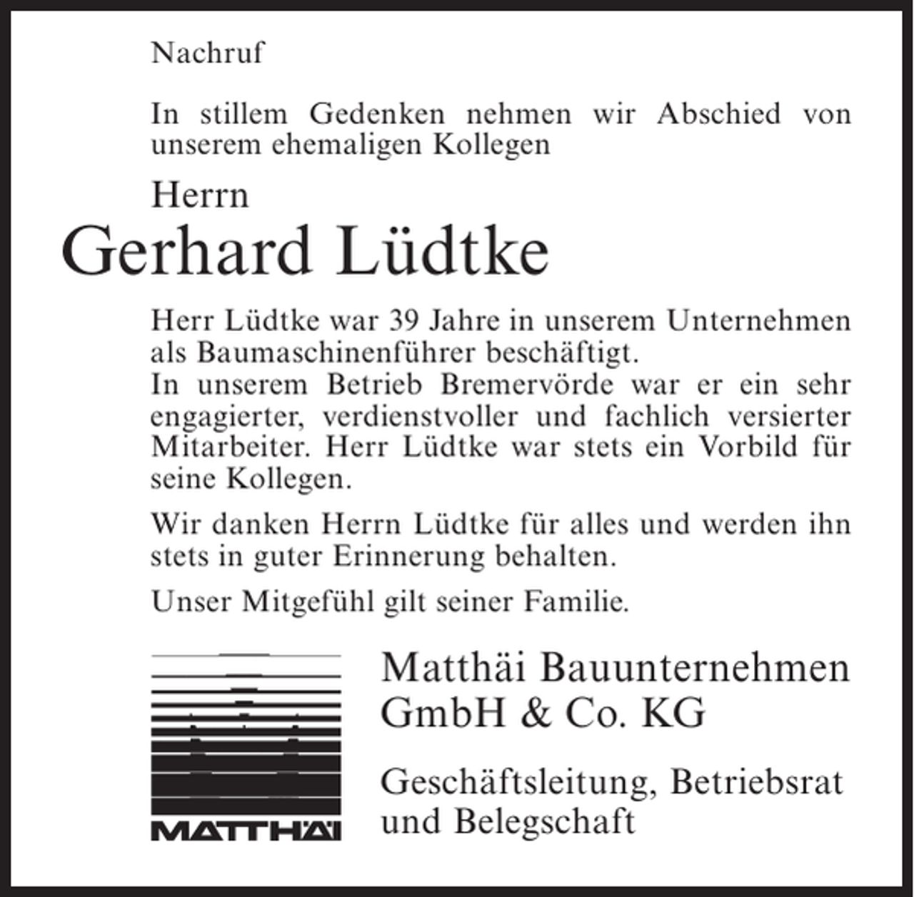 <p>Nachruf<br />In stillem Gedenken nehmen wir Abschied von<br />u<br />­ nserem ehemaligen Kollegen</p><p>Herrn</p><p>Gerhard Lüdtke<br />Herr Lüdtke war 39 Jahre in unserem ­ nternehmen<br />U<br />als Baumaschinenführer beschäftigt.<br />In unserem Betrieb Bremervörde war er ein sehr<br />engagierter, verdienstvoller und fachlich versierter<br />Mitarbeiter. Herr Lüdtke war stets ein Vorbild für<br />seine Kollegen.<br />Wir danken Herrn Lüdtke für alles und werden ihn<br />stets in guter Erinnerung behalten.<br />Unser Mitgefühl gilt seiner Familie.</p><p>Matthäi Bauunternehmen<br />GmbH &amp; Co. KG<br />Geschäftsleitung, Betriebsrat<br />und Belegschaft</p>