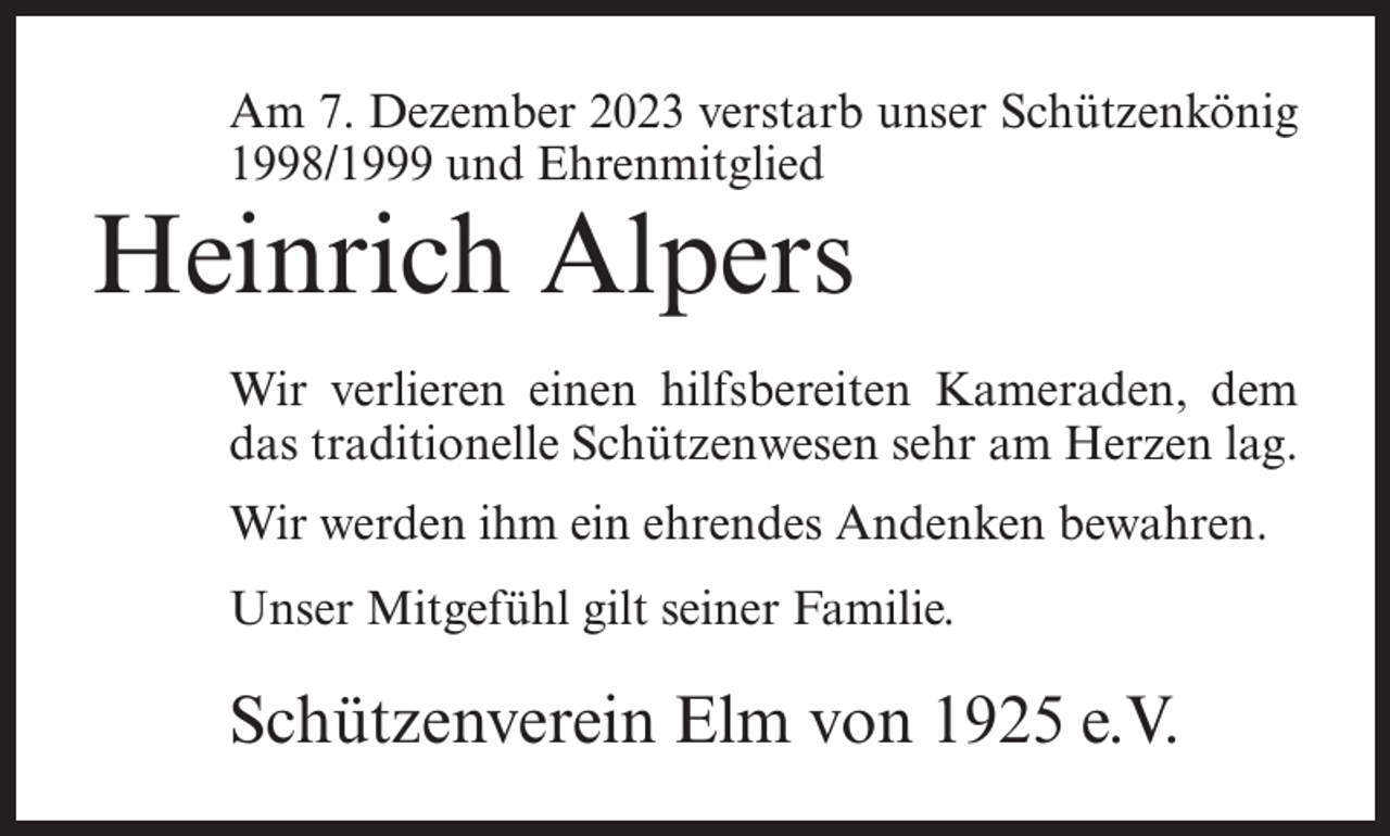 <p>Am 7. Dezember 2023 verstarb unser Schützenkönig<br />1998/1999 und Ehrenmitglied</p><p>Heinrich Alpers</p><p>Wir verlieren einen hilfsbereiten Kameraden, dem<br />das traditionelle Schützenwesen sehr am Herzen lag.<br />Wir werden ihm ein ehrendes Andenken bewahren.<br />Unser Mitgefühl gilt seiner Familie.</p><p>Schützenverein Elm von 1925 e.V.</p>