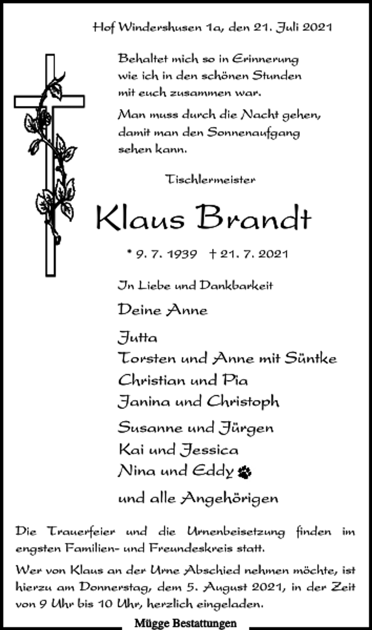 <p>Hof Windershusen 1a, den 21. Juli 2021<br />Behaltet mich so in Erinnerung<br />wie ich in den schönen Stunden<br />mit euch zusammen war.<br />Man muss durch die Nacht gehen,<br />damit man den Sonnenaufgang<br />sehen kann.<br />Tischlermeister</p><p>Klaus Brandt<br />* 9. 7. 1939 † 21. 7. 2021<br />In Liebe und Dankbarkeit</p><p>Deine Anne<br />Jutta<br />Torsten und Anne mit Süntke<br />Christian und Pia<br />Janina und Christoph<br />Susanne und Jürgen<br />Kai und Jessica<br />Nina und Eddy<br />und alle Angehörigen<br />Die Trauerfeier und die Urnenbeisetzung finden im<br />engsten Familien- und Freundeskreis statt.<br />Wer von Klaus an der Urne Abschied nehmen möchte, ist<br />hierzu am Donnerstag, dem 5. August 2021, in der Zeit<br />von 9 Uhr bis 10 Uhr, herzlich eingeladen.<br />Mügge Bestattungen</p>