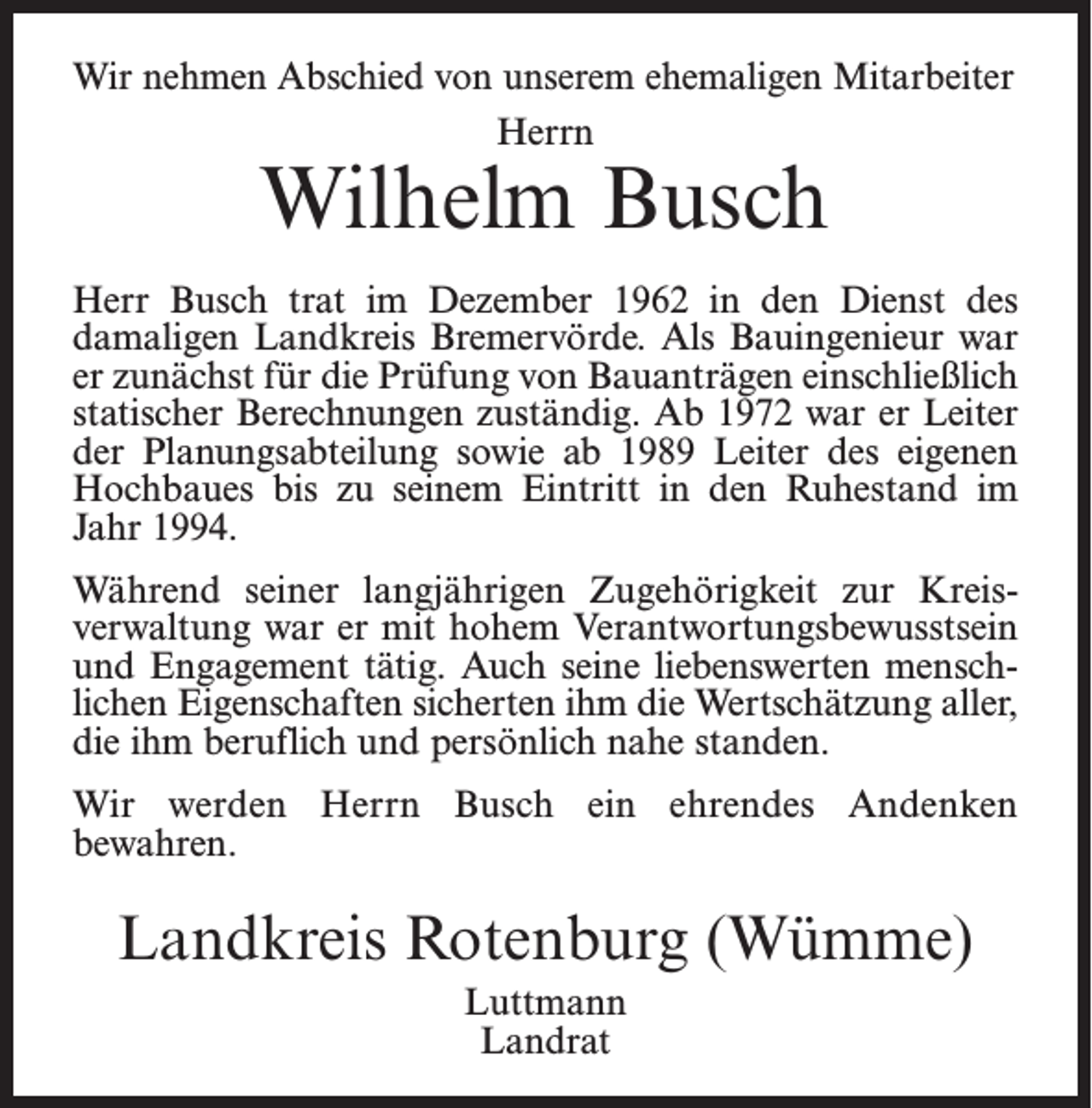 <p>Wir nehmen Abschied von unserem ehemaligen Mitarbeiter<br />Herrn</p><p>Wilhelm Busch</p><p>Herr Busch trat im Dezember 1962 in den Dienst des<br />­damaligen Landkreis Bremervörde. Als Bauingenieur war<br />er zunächst für die Prüfung von Bauanträgen einschließlich<br />statischer Berechnungen zuständig. Ab 1972 war er Leiter<br />der Planungsabteilung sowie ab 1989 Leiter des eigenen<br />Hochbaues bis zu seinem Eintritt in den Ruhestand im<br />Jahr 1994.<br />Während seiner langjährigen Zugehörigkeit zur Kreis­<br />verwaltung war er mit hohem Verantwortungsbewusstsein<br />und Engagement tätig. Auch seine liebenswerten mensch­<br />lichen Eigenschaften sicherten ihm die Wertschätzung aller,<br />die ihm beruflich und persönlich nahe standen.<br />Wir werden Herrn Busch ein ehrendes Andenken<br />bewahren.</p><p>Landkreis Rotenburg (Wümme)<br />Luttmann<br />Landrat</p>