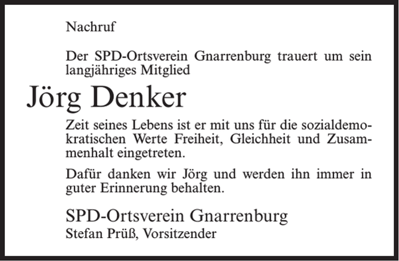 <p>Nachruf<br />Der SPD-Ortsverein Gnarrenburg trauert um sein<br />langjähriges Mitglied</p><p>Jörg Denker<br />Zeit seines Lebens ist er mit uns für die sozialdemokratischen Werte Freiheit, Gleichheit und Zusammenhalt eingetreten.<br />Dafür danken wir Jörg und werden ihn immer in<br />guter Erinnerung behalten.</p><p>SPD-Ortsverein Gnarrenburg<br />Stefan Prüß, Vorsitzender</p>