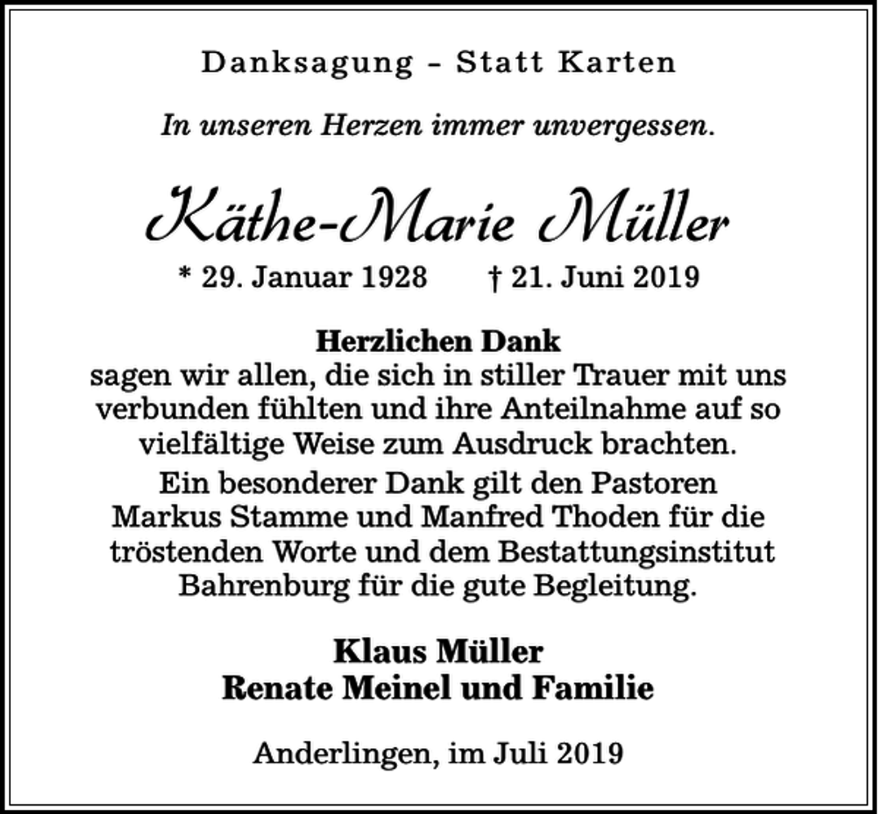 <p>D a n k s a g u n g - S t a t t K a rt e n<br />In unseren Herzen immer unvergessen.</p><p>Käthe-Marie Müller<br />* 29. Januar 1928</p><p>† 21. Juni 2019</p><p>Herzlichen Dank<br />sagen wir allen, die sich in stiller Trauer mit uns<br />verbunden fühlten und ihre Anteilnahme auf so<br />vielfältige Weise zum Ausdruck brachten.<br />Ein besonderer Dank gilt den Pastoren<br />Markus Stamme und Manfred Thoden für die<br />tröstenden Worte und dem Bestattungsinstitut<br />Bahrenburg für die gute Begleitung.</p><p>Klaus Müller<br />Renate Meinel und Familie<br />Anderlingen, im Juli 2019</p>