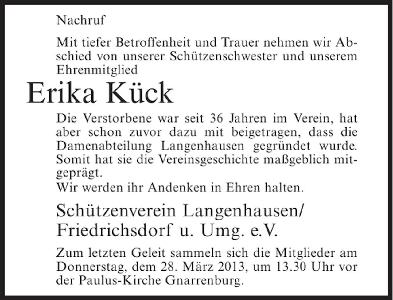 <p>Nachruf<br />Mit tiefer Betroffenheit und Trauer nehmen wir Abschied von unserer Schützenschwester und unserem<br />Ehrenmitglied</p><p>Erika Kück</p><p>Die Verstorbene war seit 36 Jahren im Verein, hat<br />aber schon zuvor dazu mit beigetragen, dass die<br />Damenabteilung Langenhausen gegründet wurde.<br />Somit hat sie die Vereinsgeschichte maßgeblich mitgeprägt.<br />Wir werden ihr Andenken in Ehren halten.</p><p>Schützenverein Langenhausen/<br />Friedrichsdorf u. Umg. e.V.<br />Zum letzten Geleit sammeln sich die Mitglieder am<br />Donnerstag, dem 28. März 2013, um 13.30 Uhr vor<br />der Paulus-Kirche Gnarrenburg.</p>