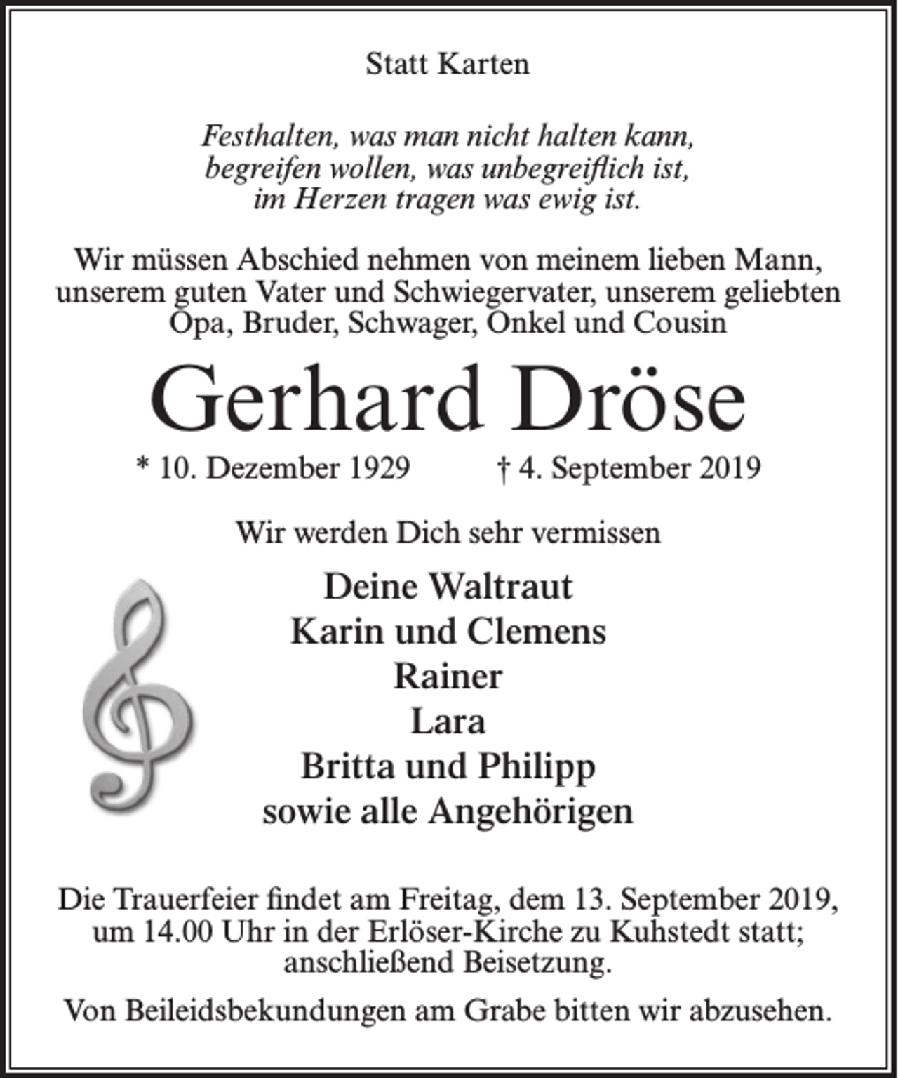 <p>Statt Karten<br />Festhalten, was man nicht halten kann,<br />begreifen wollen, was unbegreiflich ist,<br />im Herzen tragen was ewig ist.<br />Wir müssen Abschied nehmen von meinem lieben Mann,<br />unserem guten Vater und Schwiegervater, unserem geliebten<br />Opa, Bruder, Schwager, Onkel und Cousin</p><p>Gerhard Dröse</p><p>* 10. Dezember 1929</p><p>† 4. September 2019</p><p>Wir werden Dich sehr vermissen</p><p>Deine Waltraut<br />Karin und Clemens<br />Rainer<br />Lara<br />Britta und Philipp<br />sowie alle Angehörigen<br />Die Trauerfeier findet am Freitag, dem 13. September 2019,<br />um 14.00 Uhr in der Erlöser-Kirche zu Kuhstedt statt;<br />anschließend Beisetzung.<br />Von Beileidsbekundungen am Grabe bitten wir abzusehen.</p>