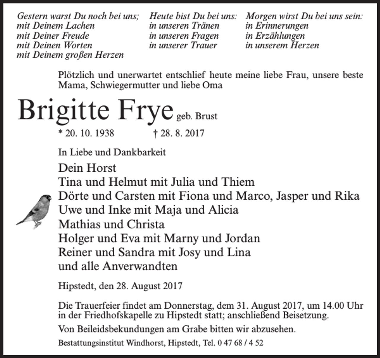 <p>Gestern warst Du noch bei uns;<br />mit Deinem Lachen<br />mit Deiner Freude<br />mit Deinen Worten<br />mit Deinem großen Herzen</p><p>Heute bist Du bei uns:<br />in unseren Tränen<br />in unseren Fragen<br />in unserer Trauer</p><p>Morgen wirst Du bei uns sein:<br />in Erinnerungen<br />in Erzählungen<br />in unserem Herzen</p><p>Plötzlich und unerwartet entschlief heute meine liebe Frau, unsere beste<br />Mama, Schwiegermutter und liebe Oma</p><p>Brigitte Frye</p><p>geb. Brust</p><p>* 20. 10. 1938 † 28. 8. 2017<br />In Liebe und Dankbarkeit</p><p>Dein Horst<br />Tina und Helmut mit Julia und Thiem<br />Dörte und Carsten mit Fiona und Marco, Jasper und Rika<br />Uwe und Inke mit Maja und Alicia<br />Mathias und Christa<br />Holger und Eva mit Marny und Jordan<br />Reiner und Sandra mit Josy und Lina<br />und alle Anverwandten<br />Hipstedt, den 28. August 2017<br />Die Trauerfeier findet am Donnerstag, dem 31. August 2017, um 14.00 Uhr<br />in der Friedhofskapelle zu Hipstedt statt; anschließend Beisetzung.<br />Von Beileidsbekundungen am Grabe bitten wir abzusehen.<br />Bestattungsinstitut Windhorst, Hipstedt, Tel. 0 47 68 / 4 52</p>