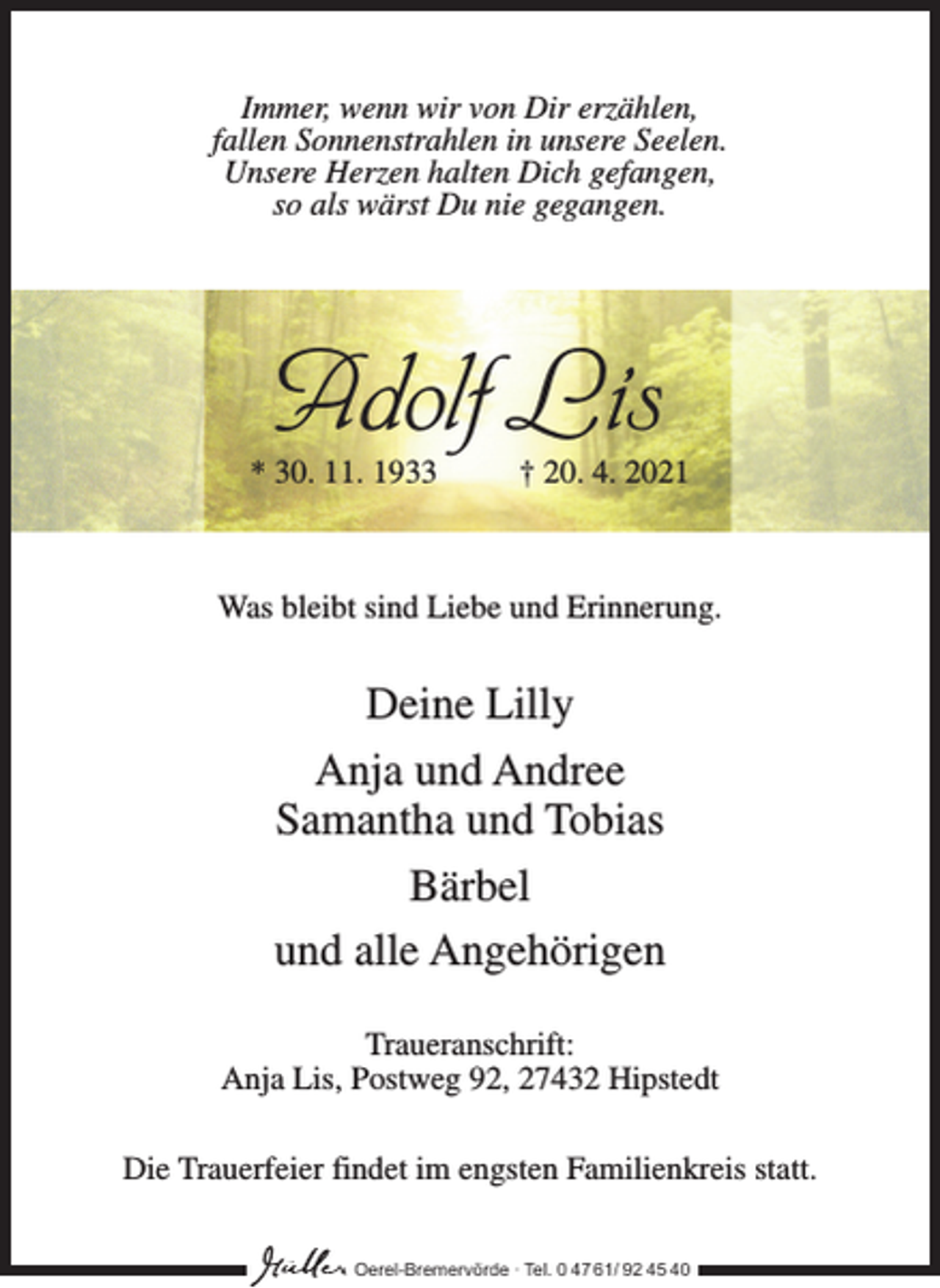 <p>Immer, wenn wir von Dir erzählen,<br />fallen Sonnenstrahlen in unsere Seelen.<br />Unsere Herzen halten Dich gefangen,<br />so als wärst Du nie gegangen.</p><p>Adolf Lis</p><p>* 30. 11. 1933 † 20. 4. 2021</p><p>Was bleibt sind Liebe und Erinnerung.</p><p>Deine Lilly<br />Anja und Andree<br />Samantha und Tobias<br />Bärbel<br />und alle Angehörigen<br />Traueranschrift:<br />Anja Lis, Postweg 92, 27432 Hipstedt<br />Die Trauerfeier findet im engsten Familienkreis statt.<br />Oerel-Bremervörde ∙ Tel. 0 47 61/ 92 45 40</p>