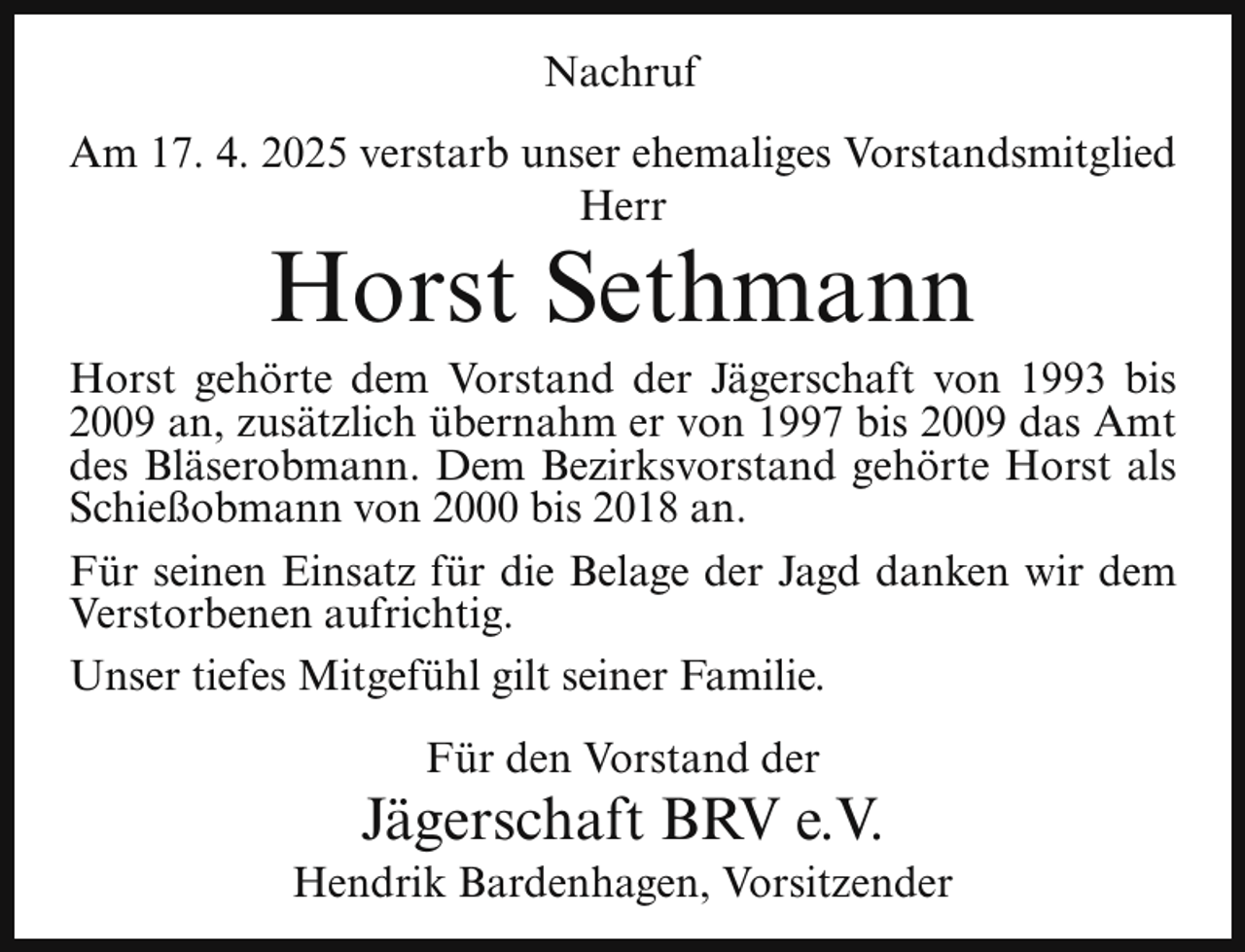 <p>Nachruf<br />Am 17. 4. 2025 verstarb unser ehemaliges Vorstandsmitglied<br />Herr</p><p>Horst Sethmann</p><p>Horst gehörte dem Vorstand der Jägerschaft von 1993 bis<br />2009 an, zusätzlich übernahm er von 1997 bis 2009 das Amt<br />des Bläserobmann. Dem Bezirksvorstand gehörte Horst als<br />Schießobmann von 2000 bis 2018 an.<br />Für seinen Einsatz für die Belage der Jagd danken wir dem<br />Verstorbenen aufrichtig.<br />Unser tiefes Mitgefühl gilt seiner Familie.<br />Für den Vorstand der</p><p>Jägerschaft BRV e.V.</p><p>Hendrik Bardenhagen, Vorsitzender</p>