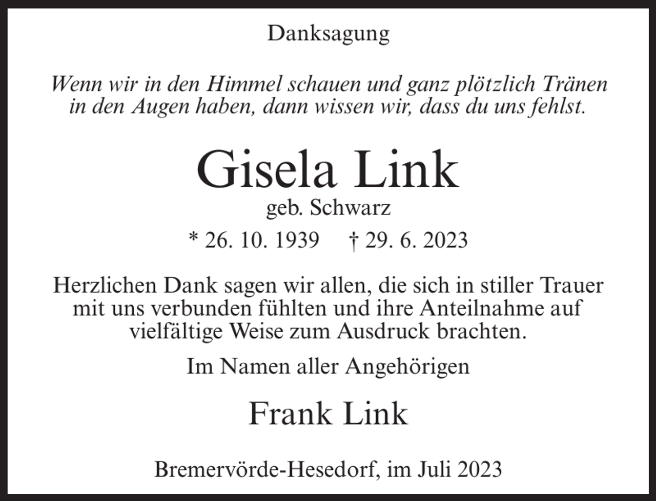 <p>Danksagung<br />Wenn wir in den Himmel schauen und ganz plötzlich Tränen<br />in den Augen haben, dann wissen wir, dass du uns fehlst.</p><p>Gisela Link</p><p>geb. Schwarz<br />* 26. 10. 1939 † 29. 6. 2023<br />Herzlichen Dank sagen wir allen, die sich in stiller Trauer<br />mit uns verbunden fühlten und ihre Anteilnahme auf<br />vielfältige Weise zum Ausdruck brachten.<br />Im Namen aller Angehörigen</p><p>Frank Link<br />Bremervörde-Hesedorf, im Juli 2023</p>