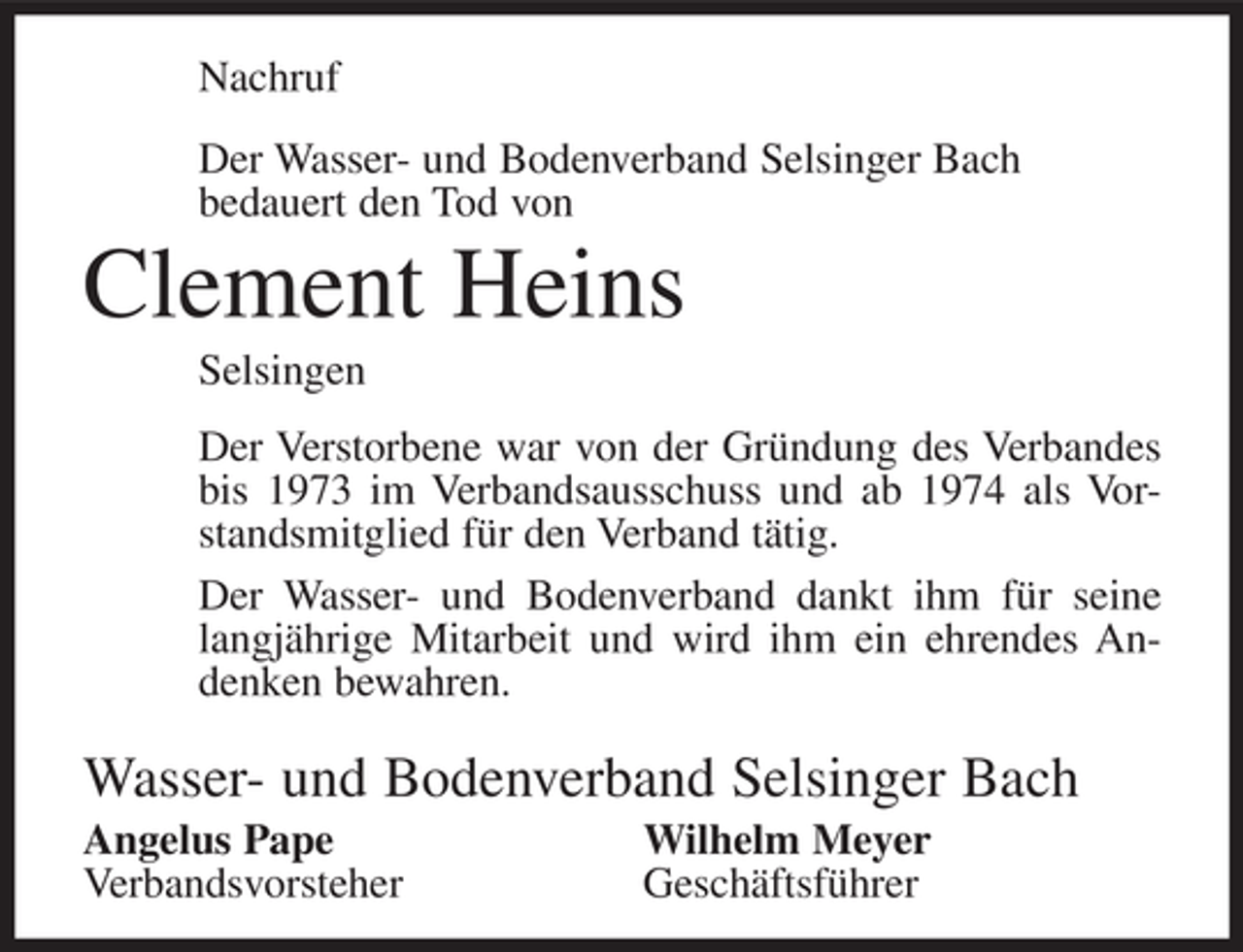 <p>Nachruf<br />Der Wasser- und Bodenverband Selsinger Bach<br />bedauert den Tod von</p><p>Clement Heins<br />Selsingen<br />Der Verstorbene war von der Gründung des Verbandes<br />bis 1973 im Verbandsausschuss und ab 1974 als Vorstandsmitglied für den Verband tätig.<br />Der Wasser- und Bodenverband dankt ihm für seine<br />langjährige Mitarbeit und wird ihm ein ehrendes Andenken bewahren.</p><p>Wasser- und Bodenverband Selsinger Bach<br />Angelus Pape<br />Verbandsvorsteher</p><p>Wilhelm Meyer<br />Geschäftsführer</p>