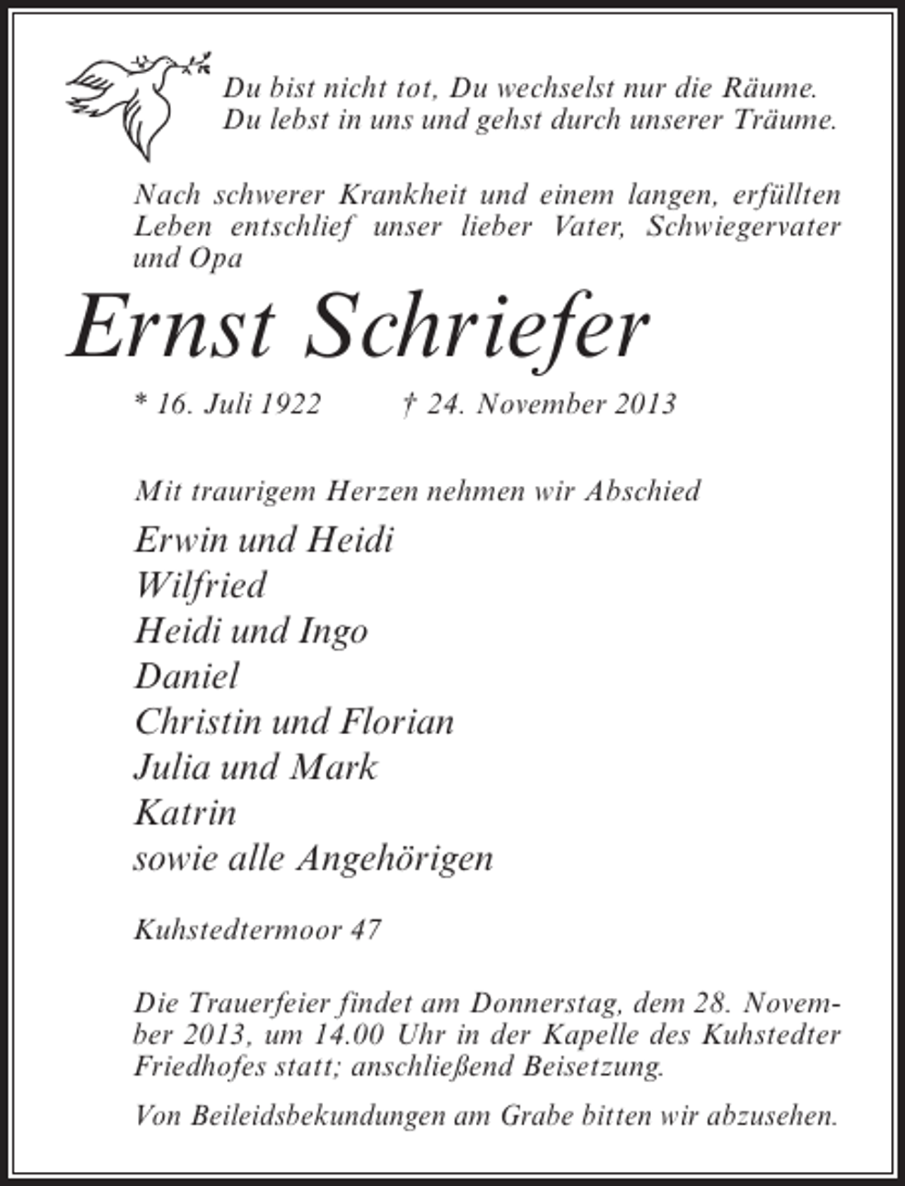 <p>Du bist nicht tot, Du wechselst nur die Räume.<br />Du lebst in uns und gehst durch unserer Träume.<br />Nach schwerer Krankheit und einem langen, erfüllten<br />Leben entschlief unser lieber Vater, Schwieger­ ater<br />v<br />und Opa</p><p>Ernst Schriefer</p><p>* 16. Juli 1922 † 24. November 2013<br />Mit traurigem Herzen nehmen wir Abschied</p><p>Erwin und Heidi<br />Wilfried<br />Heidi und Ingo<br />Daniel<br />Christin und Florian<br />Julia und Mark<br />Katrin<br />sowie alle Angehörigen<br />Kuhstedtermoor 47<br />Die Trauerfeier findet am Donnerstag, dem 28. November 2013, um 14.00 Uhr in der Kapelle des Kuhstedter<br />Friedhofes statt; anschließend Beisetzung.<br />Von Beileidsbekundungen am Grabe bitten wir abzusehen.</p>