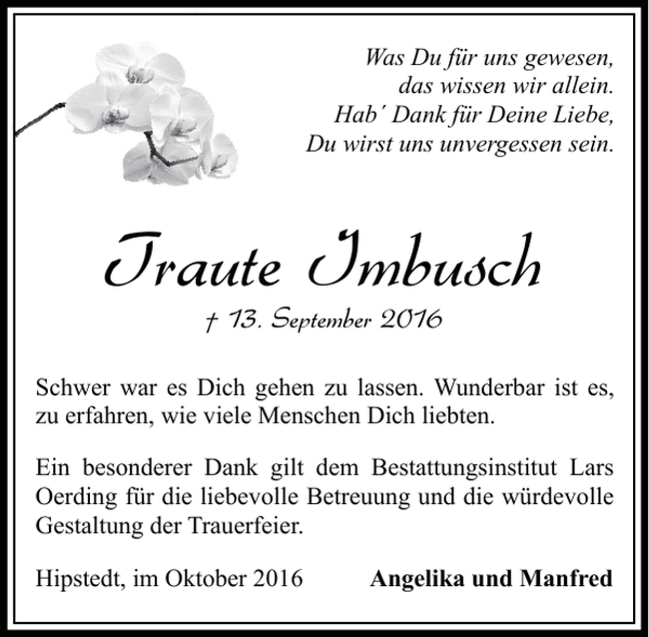 <p>Was Du für uns gewesen,<br />das wissen wir allein.<br />Hab´ Dank für Deine Liebe,<br />Du wirst uns unvergessen sein.</p><p>Traute Imbusch<br />† 13. September 2016</p><p>Schwer war es Dich gehen zu lassen. Wunderbar ist es,<br />zu erfahren, wie viele Menschen Dich liebten.<br />Ein besonderer Dank gilt dem Bestattungsinstitut Lars<br />Oerding für die liebevolle Betreuung und die würdevolle<br />Gestaltung der Trauerfeier.<br />Hipstedt, im Oktober 2016</p><p>Angelika und Manfred</p>