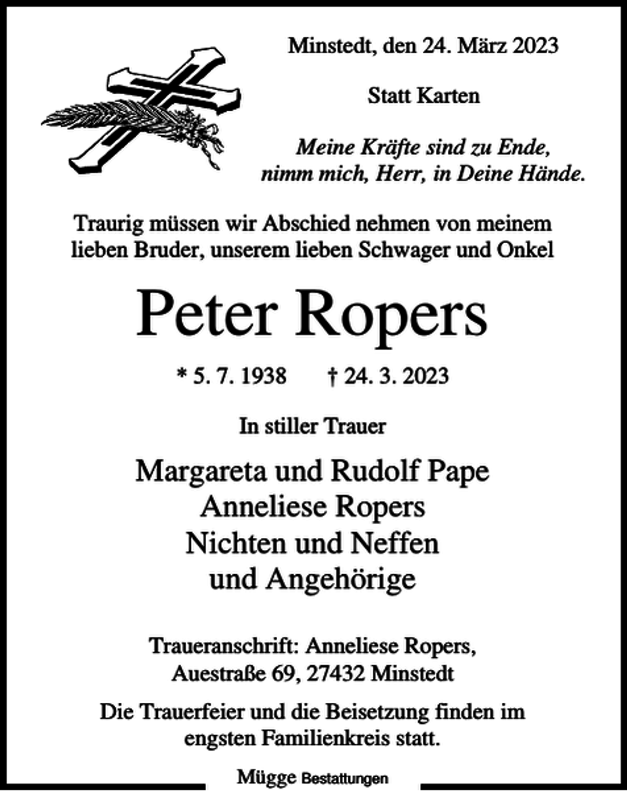 <p>Minstedt, den 24. März 2023<br />Statt Karten<br />Meine Kräfte sind zu Ende,<br />nimm mich, Herr, in Deine Hände.<br />Traurig müssen wir Abschied nehmen von meinem<br />lieben Bruder, unserem lieben Schwager und Onkel</p><p>Peter Ropers<br />* 5. 7. 1938</p><p>† 24. 3. 2023</p><p>In stiller Trauer</p><p>Margareta und Rudolf Pape<br />Anneliese Ropers<br />Nichten und Neffen<br />und Angehörige<br />Traueranschrift: Anneliese Ropers,<br />Auestraße 69, 27432 Minstedt<br />Die Trauerfeier und die Beisetzung finden im<br />engsten Familienkreis statt.<br />Mügge Bestattungen</p>