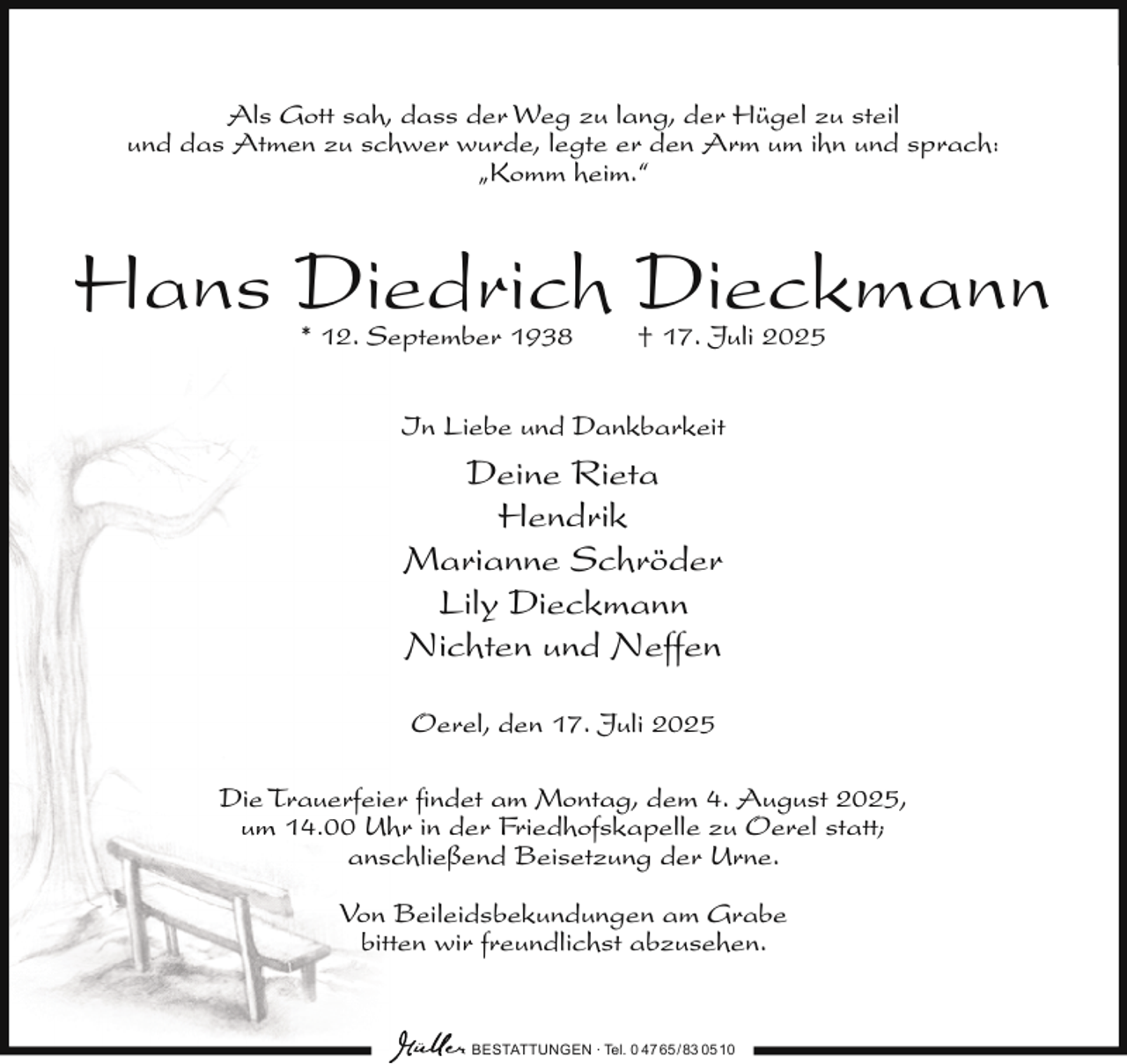 <p>Als Gott sah, dass der Weg zu lang, der Hügel zu steil<br />und das Atmen zu schwer wurde, legte er den Arm um ihn und sprach:<br />„Komm heim.“</p><p>Hans Diedrich Dieckmann<br />* 12. September 1938</p><p>† 17. Juli 2025</p><p>In Liebe und Dankbarkeit</p><p>Deine Rieta<br />Hendrik<br />Marianne Schröder<br />Lily Dieckmann<br />Nichten und Neffen<br />Oerel, den 17. Juli 2025<br />Die Trauerfeier ﬁndet am Montag, dem 4. August 2025,<br />um 14.00 Uhr in der Friedhofskapelle zu Oerel statt;<br />anschließend Beisetzung der Urne.<br />Von Beileidsbekundungen am Grabe<br />bitten wir freundlichst abzusehen.</p><p>BESTATTUNGEN ∙ Tel. 0 47 65 /83 05 10</p>