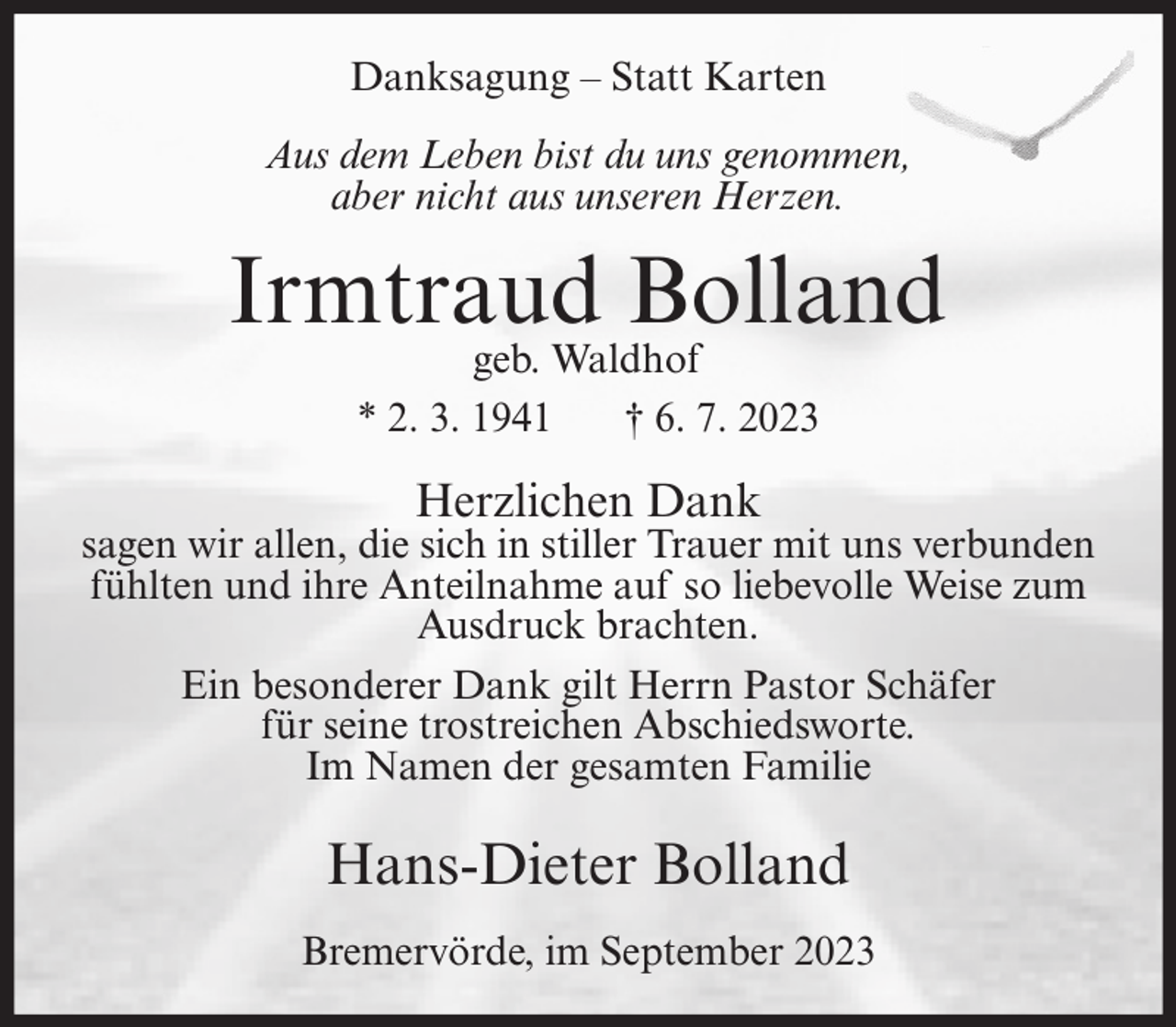 <p>Danksagung – Statt Karten<br />Aus dem Leben bist du uns genommen,<br />aber nicht aus unseren Herzen.</p><p>Irmtraud Bolland<br />geb. Waldhof<br />* 2. 3. 1941<br />† 6. 7. 2023</p><p>Herzlichen Dank</p><p>sagen wir allen, die sich in stiller Trauer mit uns verbunden<br />fühlten und ihre Anteilnahme auf so liebevolle Weise zum<br />Ausdruck brachten.<br />Ein besonderer Dank gilt Herrn Pastor Schäfer<br />für seine trostreichen Abschiedsworte.<br />Im Namen der gesamten Familie</p><p>Hans-Dieter Bolland<br />Bremervörde, im September 2023</p>