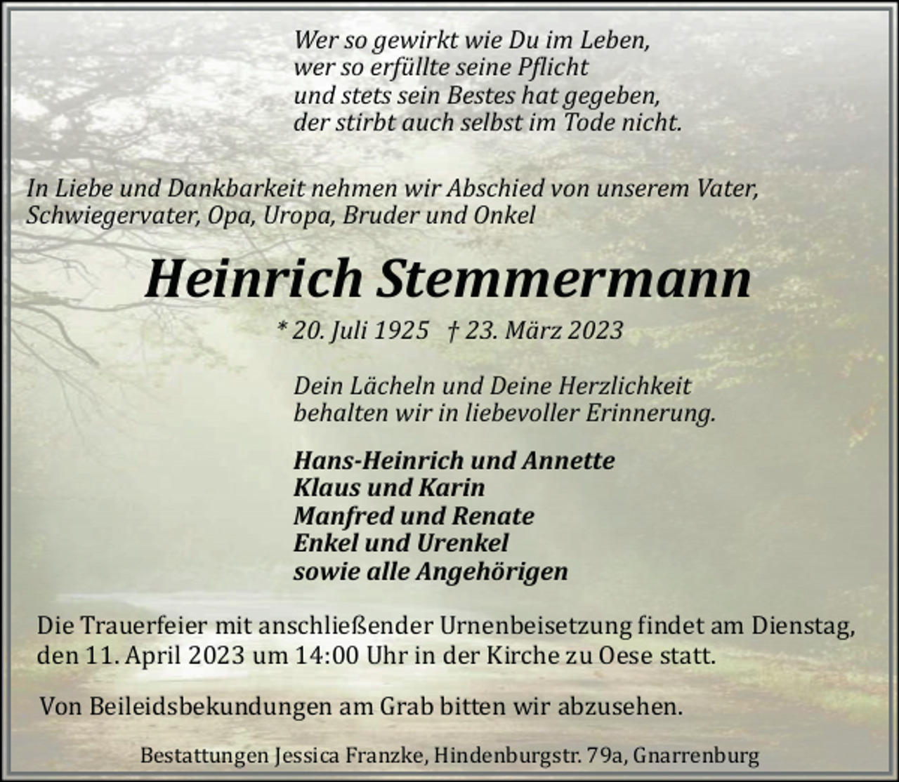 <p>Wer so gewirkt wie Du im Leben,<br />wer so erfüllte seine P�licht<br />und stets sein Bestes hat gegeben,<br />der stirbt auch selbst im Tode nicht.<br />In Liebe und Dankbarkeit nehmen wir Abschied von unserem Vater,<br />Schwiegervater, Opa, Uropa, Bruder und Onkel</p><p>Heinrich Stemmermann<br />* 20. Juli 1925 † 23. März 2023</p><p>Dein Lächeln und Deine Herzlichkeit<br />behalten wir in liebevoller Erinnerung.<br />Hans-Heinrich und Annette<br />Klaus und Karin<br />Manfred und Renate<br />Enkel und Urenkel<br />sowie alle Angehörigen<br />Die Trauerfeier mit anschließender Urnenbeisetzung �indet am Dienstag,<br />den 11. April 2023 um 14:00 Uhr in der Kirche zu Oese statt.<br />Von Beileidsbekundungen am Grab bitten wir abzusehen.</p><p>Bestattungen Jessica Franzke, Hindenburgstr. 79a, Gnarrenburg</p>
