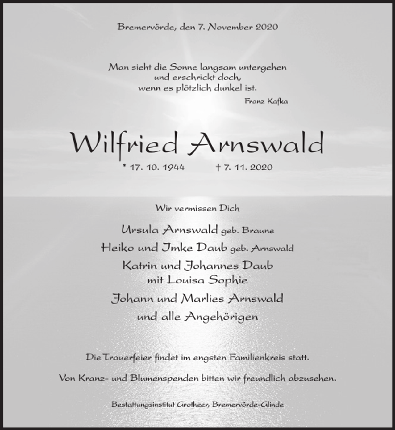 <p>Bremervörde, den 7. November 2020</p><p>Man sieht die Sonne langsam untergehen<br />und erschrickt doch,<br />wenn es plötzlich dunkel ist.<br />Franz Kafka</p><p>Wilfried Arnswald<br />* 17. 10. 1944</p><p>† 7. 11. 2020</p><p>Wir vermissen Dich</p><p>Ursula Arnswald geb. Braune<br />Heiko und Imke Daub geb. Arnswald<br />Katrin und Johannes Daub<br />mit Louisa Sophie<br />Johann und Marlies Arnswald<br />und alle Angehörigen<br />Die Trauerfeier findet im engsten Familienkreis statt.<br />Von Kranz- und Blumenspenden bitten wir freundlich abzusehen.<br />Bestattungsinstitut Grotheer, Bremervörde-Glinde</p>