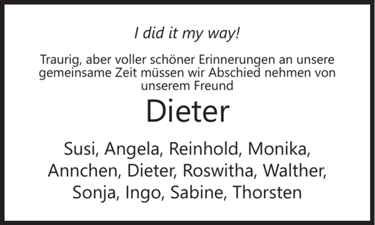 <p>I did it my way!<br />Traurig, aber voller schöner Erinnerungen an unsere<br />gemeinsame Zeit müssen wir Abschied nehmen von<br />unserem Freund</p><p>Dieter</p><p>Susi, Angela, Reinhold, Monika,<br />Annchen, Dieter, Roswitha, Walther,<br />Sonja, Ingo, Sabine, Thorsten</p>