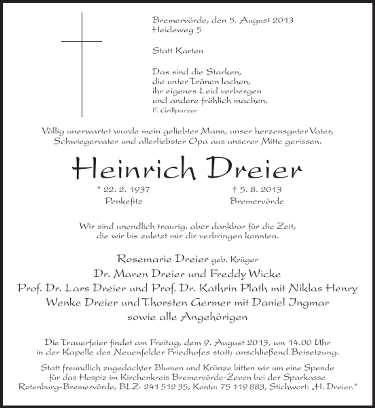 <p>Bremervörde, den 5. August 2013<br />Heideweg 5<br />Statt Karten<br />Das sind die Starken,<br />die unter Tränen lachen,<br />ihr eigenes Leid verbergen<br />und andere fröhlich machen.<br />F. Grillparzer</p><p>Völlig unerwartet wurde mein geliebter Mann, unser herzensguter Vater,<br />Schwiegervater und allerliebster Opa aus unserer Mitte gerissen.</p><p>Heinrich Dreier<br />* 22. 2. 1937<br />Penkefitz</p><p>† 5. 8. 2013<br />Bremervörde</p><p>Wir sind unendlich traurig, aber dankbar für die Zeit,<br />die wir bis zuletzt mir dir verbringen konnten.</p><p>Rosemarie Dreier geb. Krüger<br />Dr. Maren Dreier und Freddy Wicke<br />Prof. Dr. Lars Dreier und Prof. Dr. Kathrin Plath mit Niklas Henry<br />Wenke Dreier und Thorsten Germer mit Daniel Ingmar<br />sowie alle Angehörigen<br />Die Trauerfeier findet am Freitag, dem 9. August 2013, um 14.00 Uhr<br />in der Kapelle des Neuenfelder Friedhofes statt; anschließend Beisetzung.<br />Statt freundlich zugedachter Blumen und Kränze bitten wir um eine Spende<br />für das Hospiz im Kirchenkreis Bremervörde-Zeven bei der Sparkasse<br />Rotenburg-Bremervörde, BLZ: 241 512 35, Konto: 75 119 883, Stichwort: „H. Dreier.“</p>