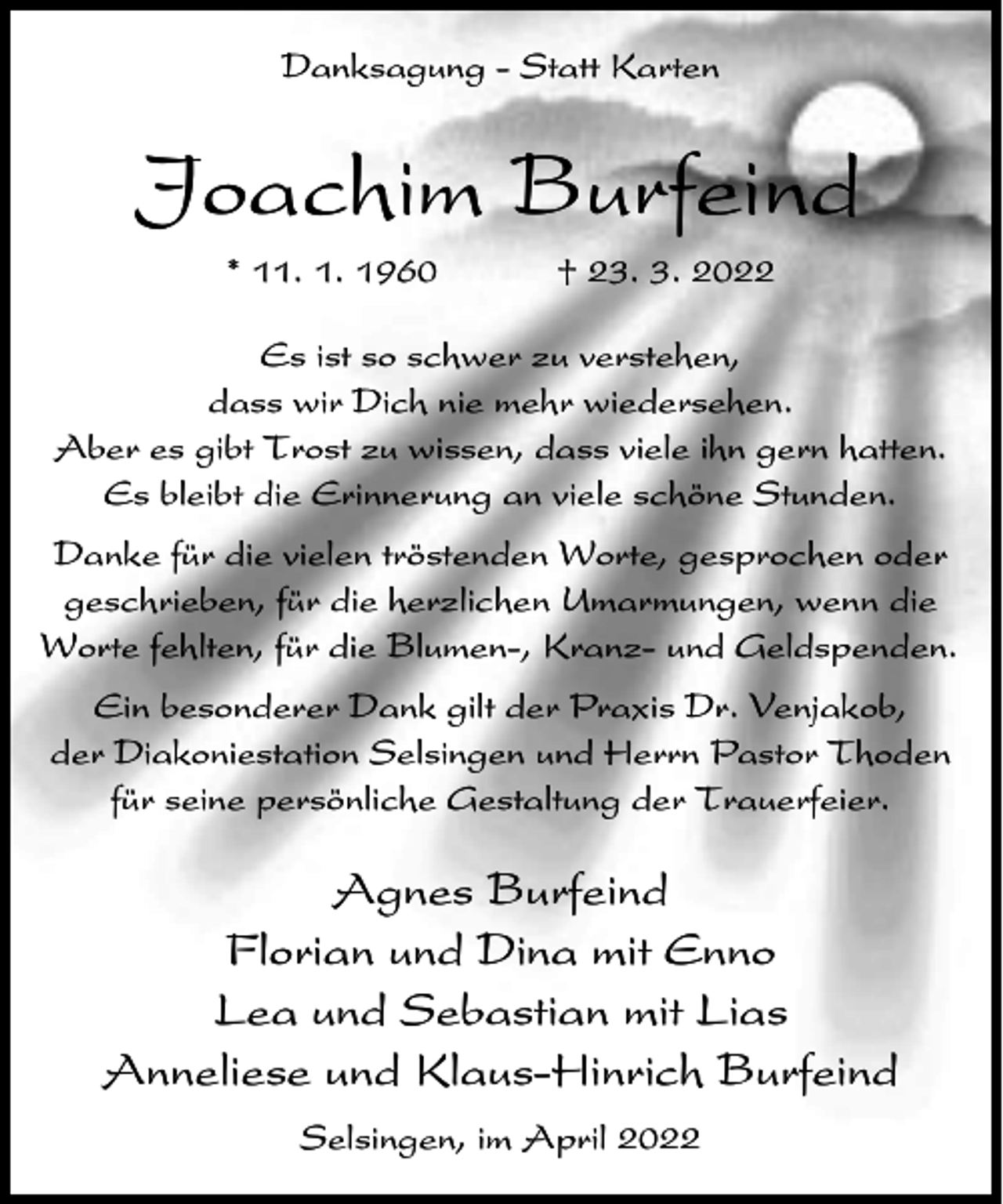 <p>Danksagung - Statt Karten</p><p>Joachim Burfeind<br />* 11. 1. 1960</p><p>† 23. 3. 2022</p><p>Es ist so schwer zu verstehen,<br />dass wir Dich nie mehr wiedersehen.<br />Aber es gibt Trost zu wissen, dass viele ihn gern hatten.<br />Es bleibt die Erinnerung an viele schöne Stunden.<br />Danke für die vielen tröstenden Worte, gesprochen oder<br />geschrieben, für die herzlichen Umarmungen, wenn die<br />Worte fehlten, für die Blumen-, Kranz- und Geldspenden.<br />Ein besonderer Dank gilt der Praxis Dr. Venjakob,<br />der Diakoniestation Selsingen und Herrn Pastor Thoden<br />für seine persönliche Gestaltung der Trauerfeier.</p><p>Agnes Burfeind<br />Florian und Dina mit Enno<br />Lea und Sebastian mit Lias<br />Anneliese und Klaus-Hinrich Burfeind<br />Selsingen, im April 2022</p>