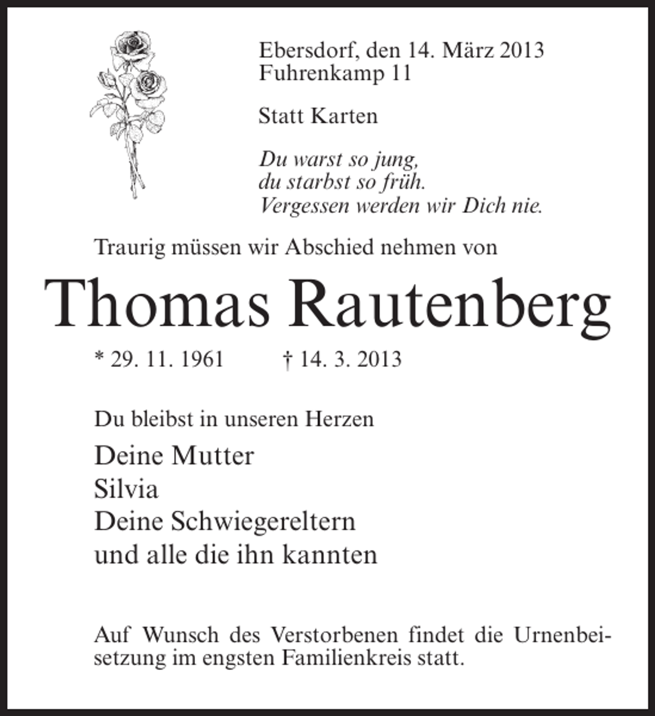 <p>Ebersdorf, den 14. März 2013<br />Fuhrenkamp 11<br />Statt Karten<br />Du warst so jung,<br />du starbst so früh.<br />Vergessen werden wir Dich nie.<br />Traurig müssen wir Abschied nehmen von</p><p>Thomas Rautenberg<br />* 29. 11. 1961 † 14. 3. 2013<br />Du bleibst in unseren Herzen</p><p>Deine Mutter<br />Silvia<br />Deine Schwiegereltern<br />und alle die ihn kannten<br />Auf Wunsch des Verstorbenen findet die Urnenbeisetzung im engsten Familienkreis statt.</p>