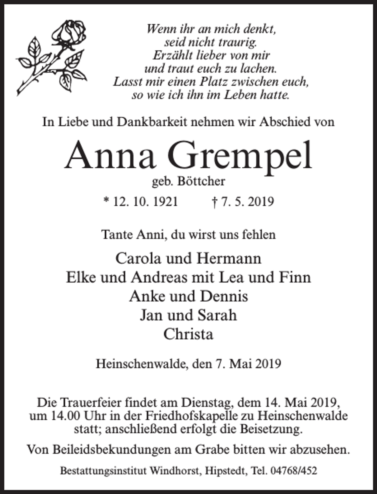<p>Wenn ihr an mich denkt,<br />seid nicht traurig.<br />Erzählt lieber von mir<br />und traut euch zu lachen.<br />Lasst mir einen Platz zwischen euch,<br />so wie ich ihn im Leben hatte.<br />In Liebe und Dankbarkeit nehmen wir Abschied von</p><p>Anna Grempel<br />geb. Böttcher</p><p>* 12. 10. 1921 † 7. 5. 2019<br />Tante Anni, du wirst uns fehlen</p><p>Carola und Hermann<br />Elke und Andreas mit Lea und Finn<br />Anke und Dennis<br />Jan und Sarah<br />Christa<br />Heinschenwalde, den 7. Mai 2019<br />Die Trauerfeier findet am Dienstag, dem 14. Mai 2019,<br />um 14.00 Uhr in der Friedhofskapelle zu Heinschenwalde<br />statt; anschließend erfolgt die Beisetzung.<br />Von Beileidsbekundungen am Grabe bitten wir abzusehen.<br />Bestattungsinstitut Windhorst, Hipstedt, Tel. 04768/452</p>