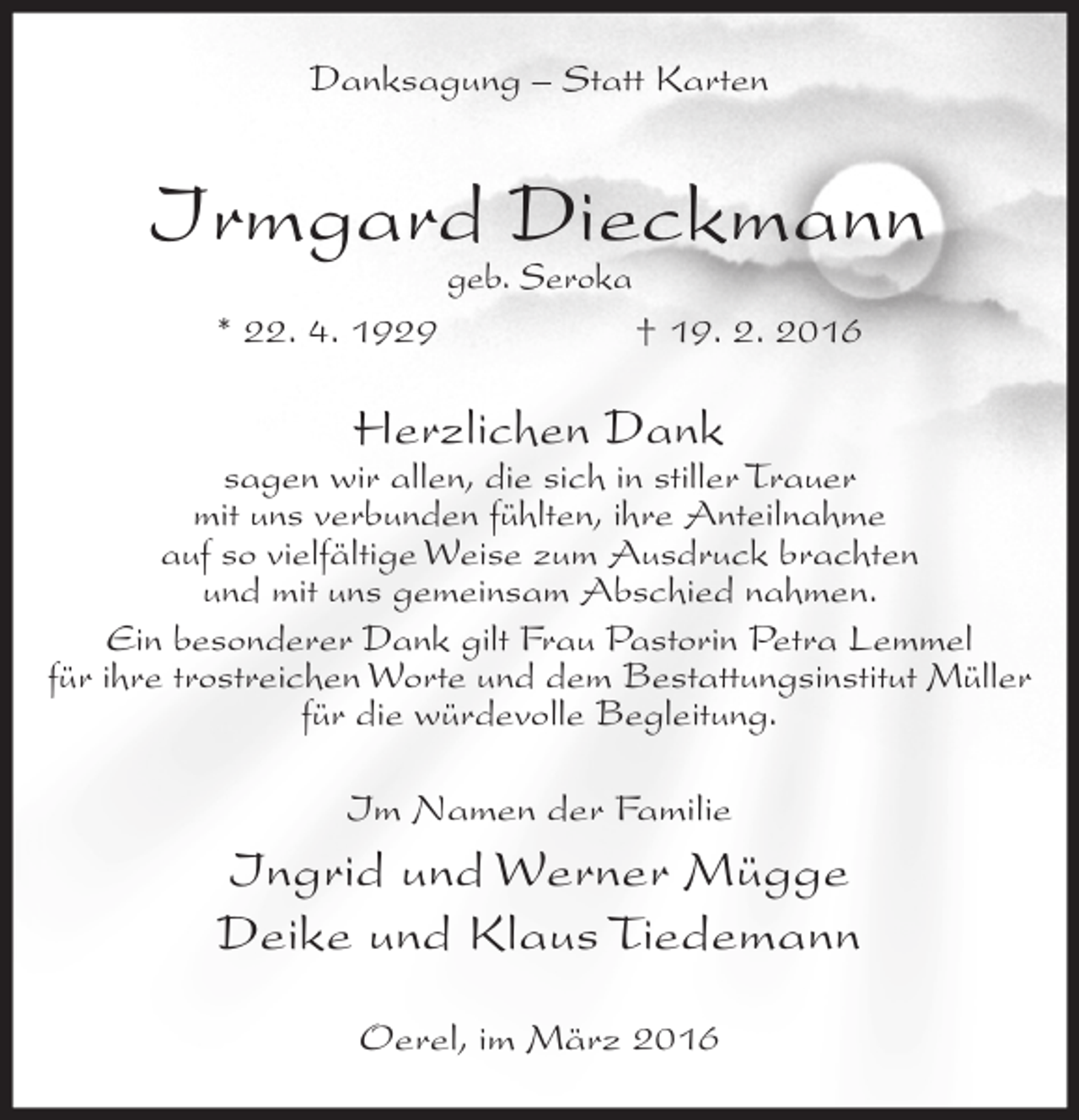 <p>Danksagung – Statt Karten</p><p>Irmgard Dieckmann<br />geb. Seroka</p><p>* 22. 4. 1929</p><p>† 19. 2. 2016</p><p>Herzlichen Dank</p><p>sagen wir allen, die sich in stiller Trauer<br />mit uns verbunden fühlten, ihre Anteilnahme<br />auf so vielfältige Weise zum Ausdruck brachten<br />und mit uns gemeinsam Abschied nahmen.<br />Ein besonderer Dank gilt Frau Pastorin Petra Lemmel<br />für ihre trostreichen Worte und dem Bestattungsinstitut Müller<br />für die würdevolle Begleitung.<br />Im Namen der Familie</p><p>Ingrid und Werner Mügge<br />Deike und Klaus Tiedemann<br />Oerel, im März 2016</p>