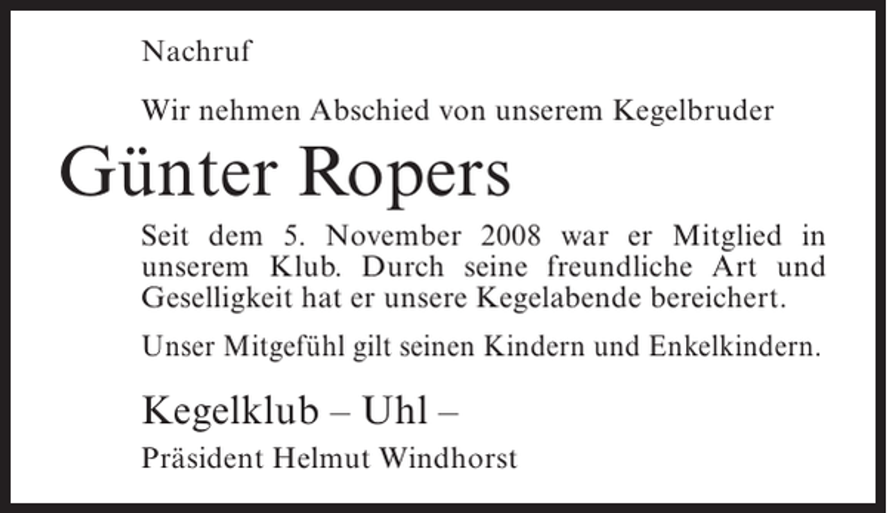 <p>Nachruf<br />Wir nehmen Abschied von unserem Kegelbruder</p><p>Günter Ropers<br />Seit dem 5. November 2008 war er Mitglied in<br />unserem Klub. Durch seine freundliche Art und<br />Geselligkeit hat er unsere Kegelabende bereichert.<br />Unser Mitgefühl gilt seinen Kindern und Enkelkindern.</p><p>Kegelklub – Uhl –<br />Präsident Helmut Windhorst</p>