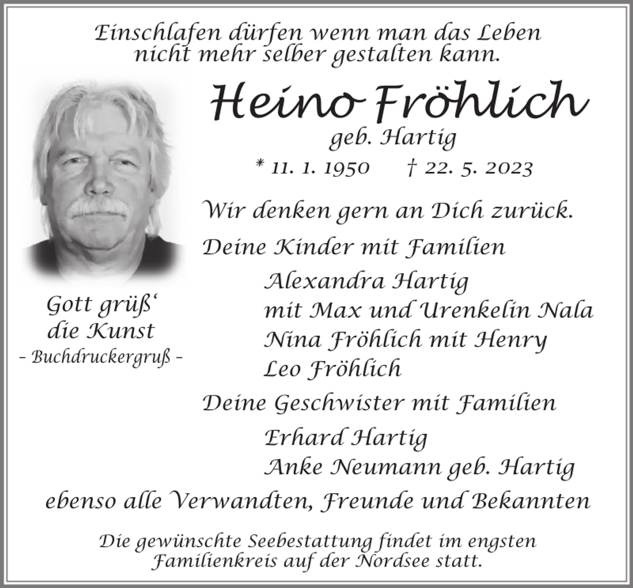 <p>Einschlafen dürfen wenn man das Leben<br />nicht mehr selber gestalten kann.</p><p>Heino Fröhlich<br />geb. Hartig<br />* 11. 1. 1950<br />† 22. 5. 2023</p><p>Wir denken gern an Dich zurück.<br />Deine Kinder mit Familien<br />Gott grüß‘<br />die Kunst<br />– Buchdruckergruß –</p><p>Alexandra Hartig<br />mit Max und Urenkelin Nala<br />Nina Fröhlich mit Henry<br />Leo Fröhlich<br />Deine Geschwister mit Familien<br />Erhard Hartig<br />Anke Neumann geb. Hartig</p><p>ebenso alle Verwandten, Freunde und Bekannten<br />Die gewünschte Seebestattung findet im engsten<br />Familienkreis auf der Nordsee statt.</p>