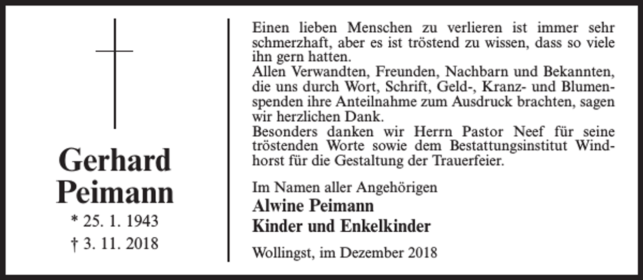 <p>Gerhard<br />Peimann<br />* 25. 1. 1943<br />† 3. 11. 2018</p><p>Einen lieben Menschen zu verlieren ist immer sehr<br />schmerzhaft, aber es ist tröstend zu wissen, dass so viele<br />ihn gern hatten.<br />Allen Verwandten, Freunden, Nachbarn und Bekannten,<br />die uns durch Wort, Schrift, Geld-, Kranz- und Blumenspenden ihre Anteilnahme zum Ausdruck brachten, sagen<br />wir herzlichen Dank.<br />Besonders danken wir Herrn Pastor Neef für seine<br />tröstenden­ Worte sowie dem Bestattungsinstitut Windhorst für die Gestaltung der Trauerfeier.<br />Im Namen aller Angehörigen</p><p>Alwine Peimann<br />Kinder und Enkelkinder</p><p>Wollingst, im Dezember 2018</p>