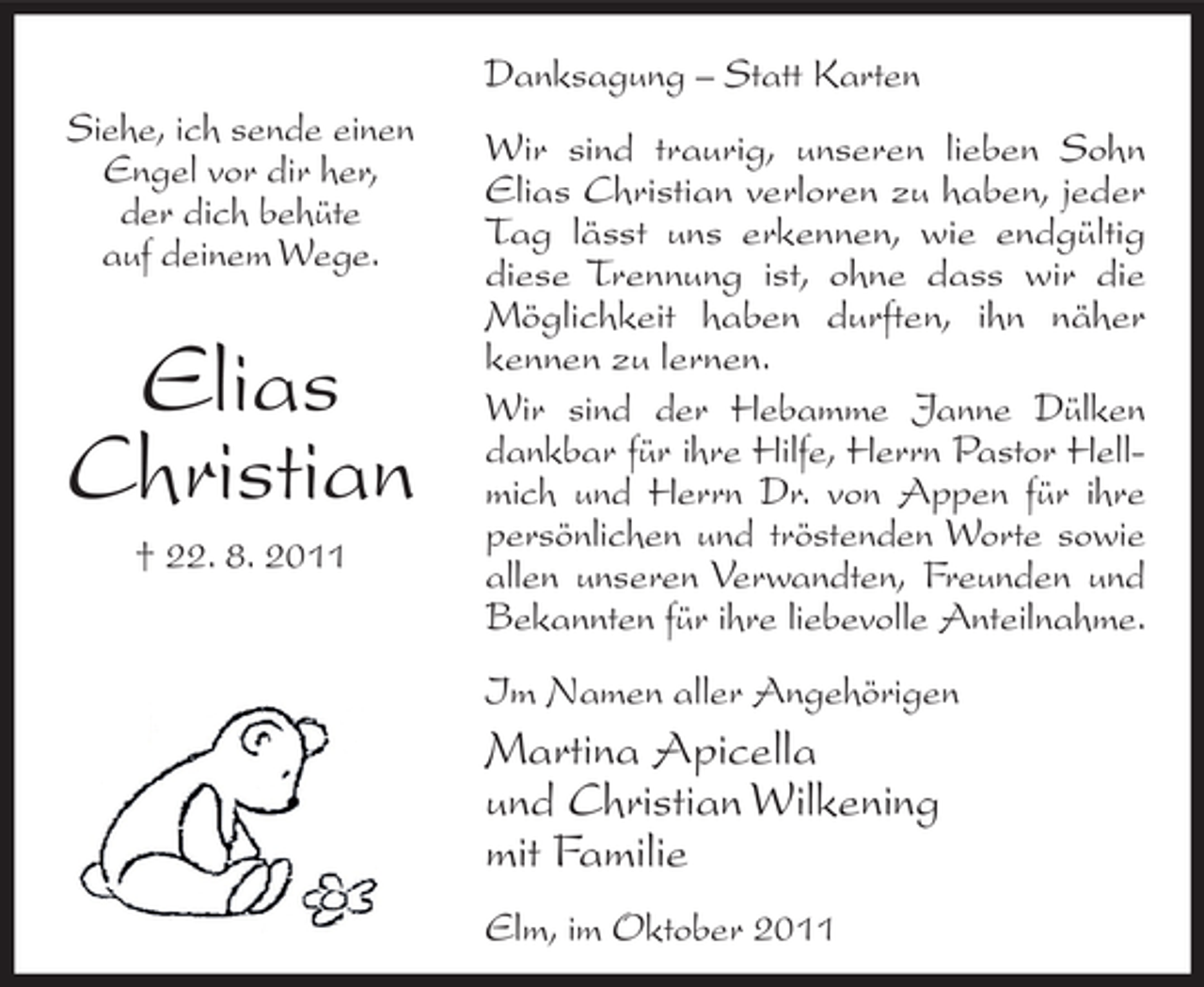 <p>Danksagung – Statt Karten<br />Siehe, ich sende einen<br />Engel vor dir her,<br />der dich behüte<br />auf deinem Wege.</p><p>Elias<br />Christian<br />† 22. 8. 2011</p><p>Wir sind traurig, unseren lieben Sohn<br />Elias Christian verloren zu haben, jeder<br />Tag lässt uns erkennen, wie endgültig<br />diese Trennung ist, ohne dass wir die<br />Möglichkeit haben durften, ihn näher<br />kennen zu lernen.<br />Wir sind der Hebamme Janne Dülken<br />dankbar für ihre Hilfe, Herrn Pastor Hellmich und Herrn Dr. von Appen für ihre<br />persönlichen und tröstenden Worte sowie<br />allen unseren Verwandten, Freunden und<br />Bekannten für ihre liebevolle Anteilnahme.<br />Im Namen aller Angehörigen</p><p>Martina Apicella<br />und Christian Wilkening<br />mit Familie<br />Elm, im Oktober 2011</p>