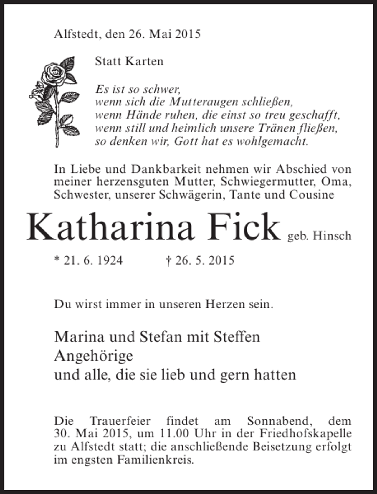 <p>Alfstedt, den 26. Mai 2015<br />Statt Karten<br />Es ist so schwer,<br />wenn sich die Mutteraugen schließen,<br />wenn Hände ruhen, die einst so treu geschafft,<br />wenn still und heimlich unsere Tränen fließen,<br />so denken wir, Gott hat es wohlgemacht.<br />In Liebe und Dankbarkeit nehmen wir Abschied von<br />meiner herzensguten Mutter, Schwiegermutter, Oma,<br />Schwester, unserer Schwägerin, Tante und Cousine</p><p>Katharina Fick</p><p>geb. Hinsch</p><p>* 21. 6. 1924</p><p>† 26. 5. 2015</p><p>Du wirst immer in unseren Herzen sein.</p><p>Marina und Stefan mit Steffen<br />Angehörige<br />und alle, die sie lieb und gern hatten<br />Die Trauerfeier findet am Sonnabend, dem<br />30. Mai 2015, um 11.00 Uhr in der Friedhofskapelle<br />zu Alfstedt statt; die anschließende Beisetzung erfolgt<br />im engsten Familienkreis.</p>