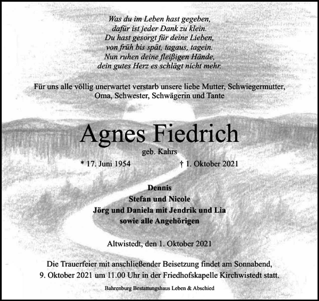 <p>Was du im Leben hast gegeben,<br />dafür ist jeder Dank zu klein.<br />Du hast gesorgt für deine Lieben,<br />von früh bis spät, tagaus, tagein.<br />Nun ruhen deine fleißigen Hände,<br />dein gutes Herz es schlägt nicht mehr.<br />Für uns alle völlig unerwartet verstarb unsere liebe Mutter, Schwiegermutter,<br />Oma, Schwester, Schwägerin und Tante</p><p>Agnes Fiedrich<br />geb. Kahrs</p><p>* 17. Juni 1954</p><p>† 1. Oktober 2021</p><p>Dennis<br />Stefan und Nicole<br />Jörg und Daniela mit Jendrik und Lia<br />sowie alle Angehörigen<br />Altwistedt, den 1. Oktober 2021<br />Die Trauerfeier mit anschließender Beisetzung findet am Sonnabend,<br />9. Oktober 2021 um 11.00 Uhr in der Friedhofskapelle Kirchwistedt statt.<br />Bahrenburg Bestattungshaus Leben &amp; Abschied</p>