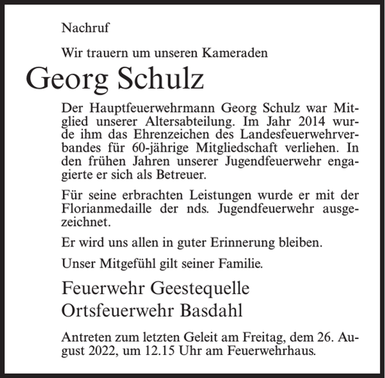 <p>Nachruf<br />Wir trauern um unseren Kameraden</p><p>Georg Schulz</p><p>Der Hauptfeuerwehrmann Georg Schulz war Mitglied unserer Altersabteilung. Im Jahr 2014 wurde ihm das Ehrenzeichen des Landesfeuerwehrverbandes für 60-jährige Mitgliedschaft verliehen. In<br />den frühen Jahren unserer Jugendfeuerwehr engagierte er sich als Betreuer.<br />Für seine erbrachten Leistungen wurde er mit der<br />Florianmedaille der nds. Jugendfeuerwehr ausgezeichnet.<br />Er wird uns allen in guter Erinnerung bleiben.<br />Unser Mitgefühl gilt seiner Familie.</p><p>Feuerwehr Geestequelle<br />Ortsfeuerwehr Basdahl<br />Antreten zum letzten Geleit am Freitag, dem 26. August 2022, um 12.15 Uhr am Feuerwehrhaus.</p>