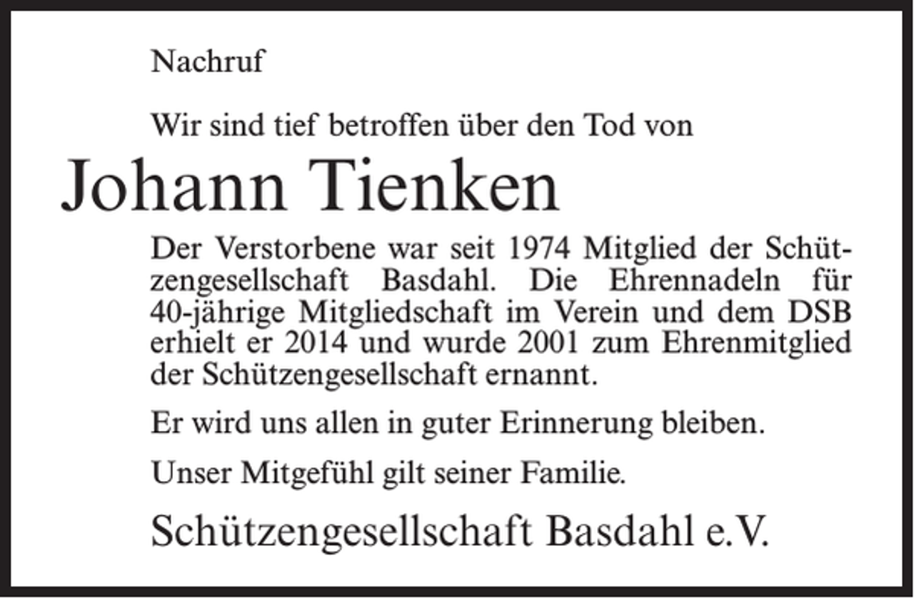 <p>Nachruf<br />Wir sind tief betroffen über den Tod von</p><p>Johann Tienken</p><p>Der Verstorbene war seit 1974 Mitglied der Schützengesellschaft Basdahl. Die Ehrennadeln für<br />40-jährige Mitgliedschaft im Verein und dem DSB<br />erhielt er 2014 und wurde 2001 zum Ehrenmitglied<br />der Schützengesellschaft ernannt.<br />Er wird uns allen in guter Erinnerung bleiben.<br />Unser Mitgefühl gilt seiner Familie.</p><p>Schützengesellschaft Basdahl e.V.</p>