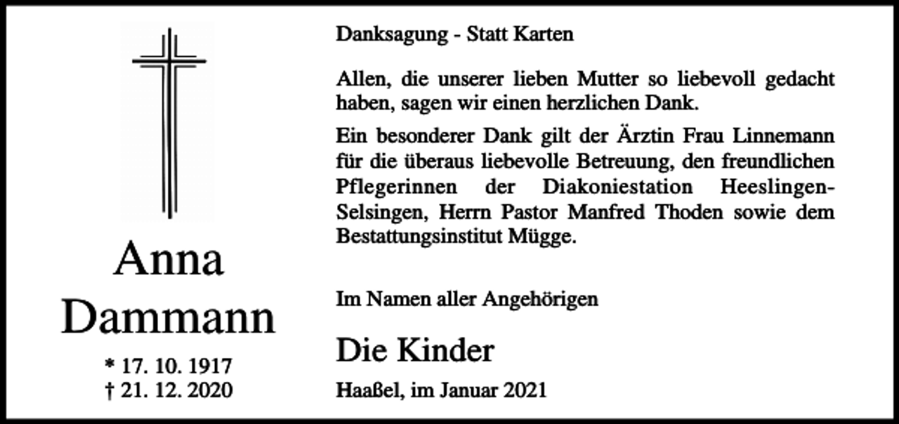 <p>Danksagung - Statt Karten<br />Allen, die unserer lieben Mutter so liebevoll gedacht<br />haben, sagen wir einen herzlichen Dank.</p><p>Anna<br />Dammann<br />* 17. 10. 1917<br />† 21. 12. 2020</p><p>Ein besonderer Dank gilt der Ärztin Frau Linnemann<br />für die überaus liebevolle Betreuung, den freundlichen<br />Pflegerinnen der Diakoniestation HeeslingenSelsingen, Herrn Pastor Manfred Thoden sowie dem<br />Bestattungsinstitut Mügge.<br />Im Namen aller Angehörigen</p><p>Die Kinder<br />Haaßel, im Januar 2021</p>