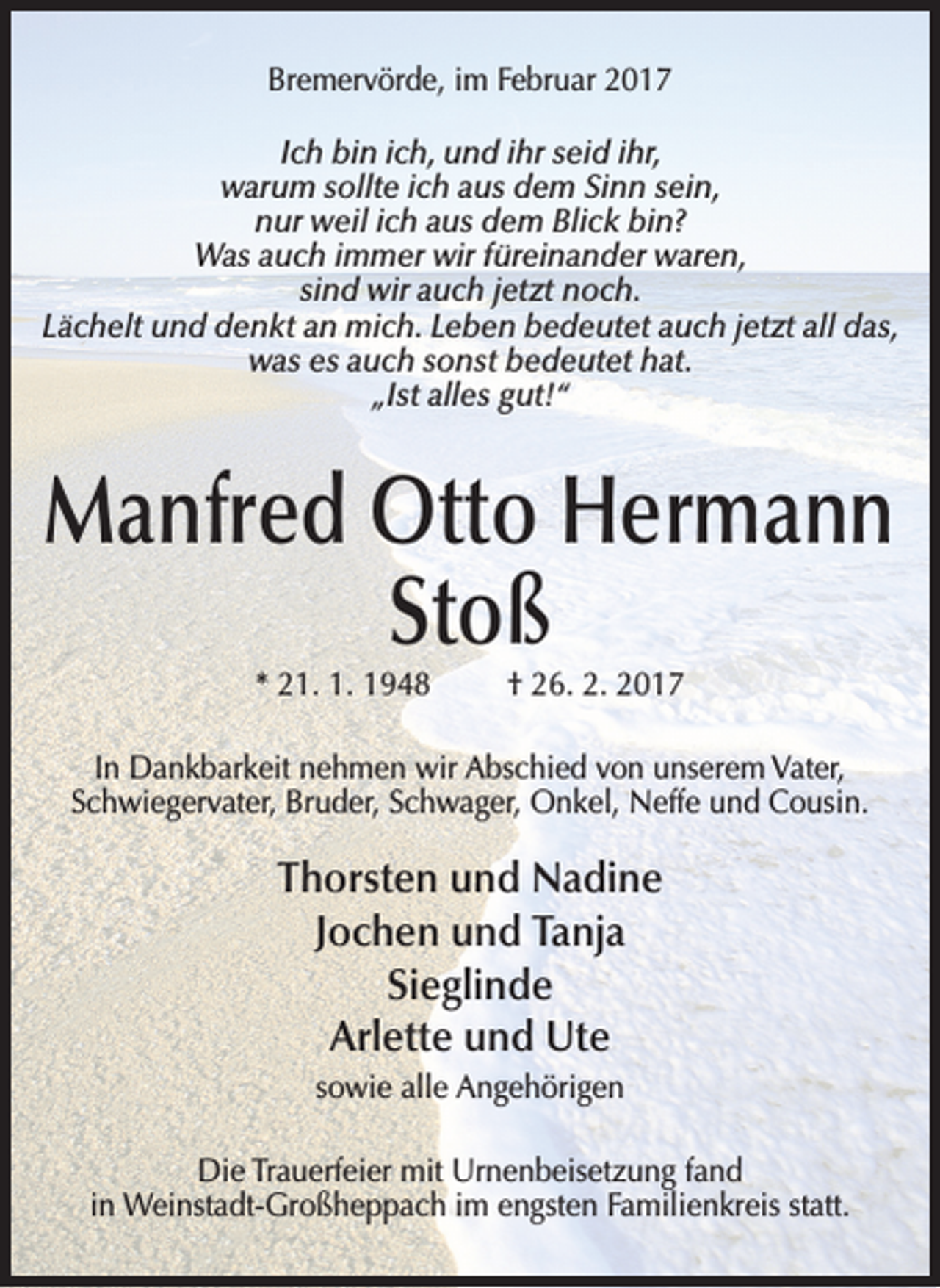 <p>Bremervörde, im Februar 2017<br />Ich bin ich, und ihr seid ihr,<br />warum sollte ich aus dem Sinn sein,<br />nur weil ich aus dem Blick bin?<br />Was auch immer wir füreinander waren,<br />sind wir auch jetzt noch.<br />Lächelt und denkt an mich. Leben bedeutet auch jetzt all das,<br />was es auch sonst bedeutet hat.<br />„Ist alles gut!“</p><p>Manfred Otto Hermann<br />Stoß<br />* 21. 1. 1948 † 26. 2. 2017</p><p>In Dankbarkeit nehmen wir Abschied von unserem Vater,<br />Schwiegervater, Bruder, Schwager, Onkel, Neffe und Cousin.</p><p>Thorsten und Nadine<br />Jochen und Tanja<br />Sieglinde<br />Arlette und Ute<br />sowie alle Angehörigen<br />Die Trauerfeier mit Urnenbeisetzung fand<br />in Weinstadt-Großheppach im engsten Familienkreis statt.</p>