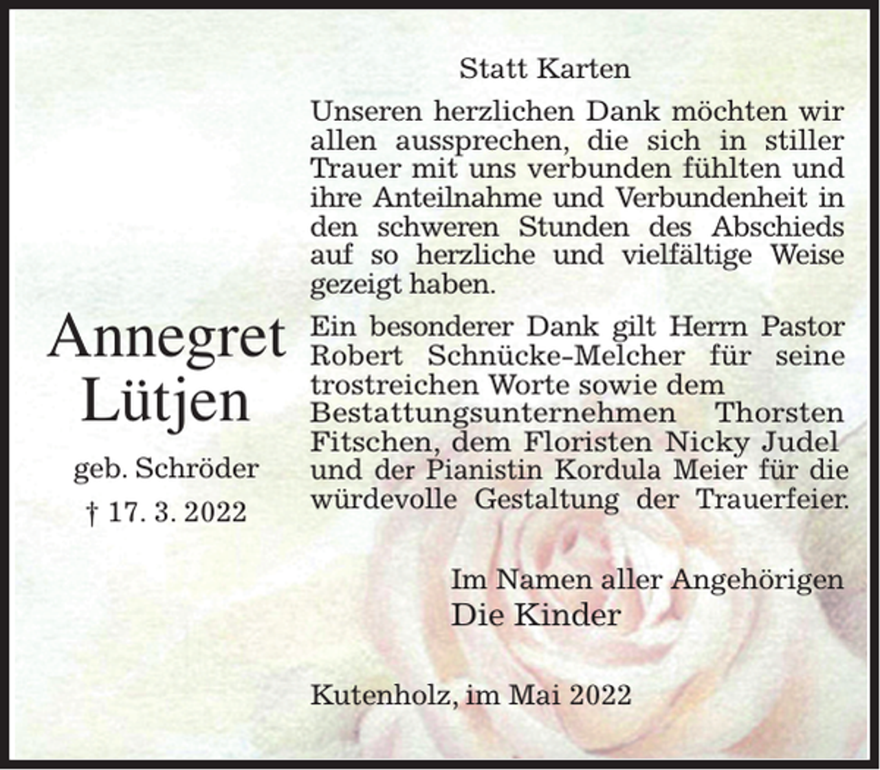 <p>Annegret<br />Lütjen<br />geb. Schröder<br />† 17. 3. 2022</p><p>Statt Karten<br />Unseren herzlichen Dank möchten wir<br />allen aussprechen, die sich in stiller<br />Trauer mit uns verbunden fühlten und<br />ihre Anteilnahme und Verbundenheit in<br />den schweren Stunden des Abschieds<br />auf so herzliche und vielfältige Weise<br />gezeigt haben.<br />Ein besonderer Dank gilt Herrn Pastor<br />Robert Schnücke-Melcher für seine<br />trostreichen Worte sowie dem<br />Bestattungsunternehmen Thorsten<br />Fitschen, dem Floristen Nicky Judel<br />und der Pianistin Kordula Meier für die<br />würdevolle Gestaltung der Trauerfeier.<br />Im Namen aller Angehörigen</p><p>Die Kinder</p><p>Kutenholz, im Mai 2022</p>