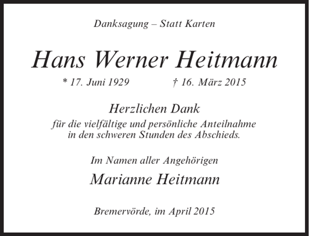 <p>Danksagung – Statt Karten</p><p>Hans Werner Heitmann<br />* 17. Juni 1929 † 16. März 2015</p><p>Herzlichen Dank<br />für die vielfältige und persönliche Anteilnahme<br />in den schweren Stunden des Abschieds.<br />Im Namen aller Angehörigen</p><p>Marianne Heitmann<br />Bremervörde, im April 2015</p>