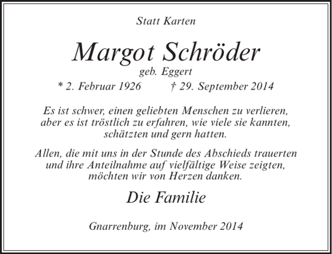 <p>Statt Karten</p><p>Margot Schröder</p><p>geb. Eggert<br />* 2. Februar 1926<br />† 29. September 2014<br />Es ist schwer, einen geliebten Menschen zu verlieren,<br />aber es ist tröstlich zu erfahren, wie viele sie kannten,<br />schätzten und gern hatten.<br />Allen, die mit uns in der Stunde des Abschieds trauerten<br />und ihre Anteilnahme auf vielfältige Weise zeigten,<br />möchten wir von Herzen danken.</p><p>Die Familie<br />Gnarrenburg, im November 2014</p>