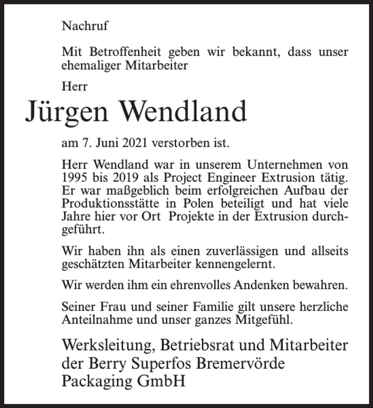 <p>Nachruf<br />Mit Betroffenheit geben wir bekannt, dass unser<br />ehemaliger Mitarbeiter<br />Herr</p><p>Jürgen Wendland<br />am 7. Juni 2021 verstorben ist.<br />Herr Wendland war in unserem Unternehmen von<br />1995 bis 2019 als Project Engineer Extrusion tätig.<br />Er war maßgeblich beim erfolgreichen Aufbau der<br />Produktionsstätte in Polen beteiligt und hat viele<br />Jahre hier vor Ort Projekte in der Extrusion durchgeführt.<br />Wir haben ihn als einen zuverlässigen und allseits<br />geschätzten Mitarbeiter kennengelernt.<br />Wir werden ihm ein ehrenvolles Andenken bewahren.<br />Seiner Frau und seiner Familie gilt unsere herzliche<br />Anteilnahme und unser ganzes Mitgefühl.</p><p>Werksleitung, Betriebsrat und Mitarbeiter<br />der Berry Superfos Bremervörde<br />Packaging GmbH</p>