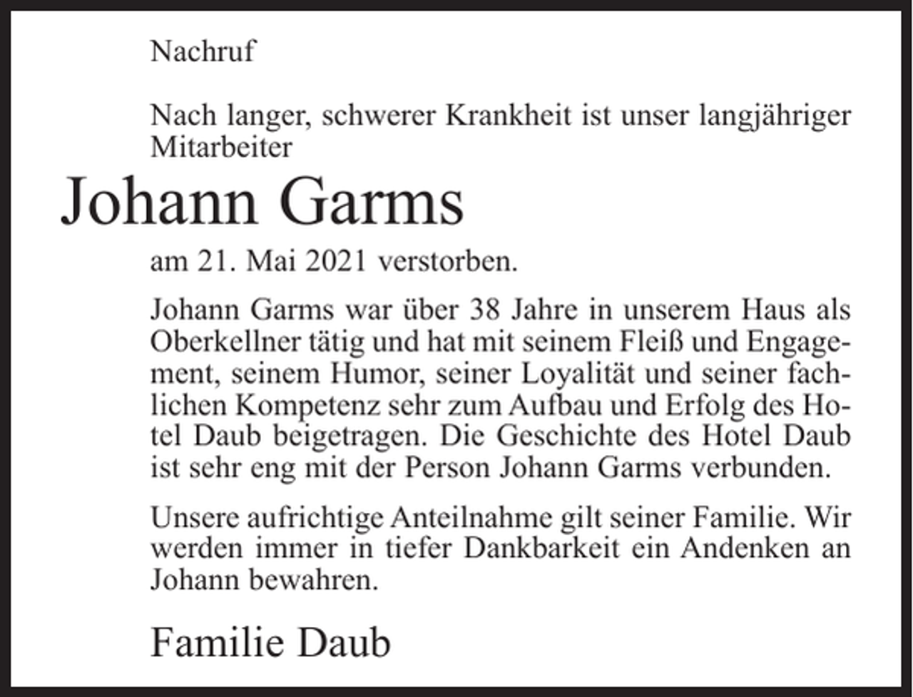 <p>Nachruf<br />Nach langer, schwerer Krankheit ist unser langjähriger<br />Mitarbeiter</p><p>Johann Garms</p><p>am 21. Mai 2021 verstorben.<br />Johann Garms war über 38 Jahre in unserem Haus als<br />Oberkellner tätig und hat mit seinem Fleiß und Engagement, seinem Humor, seiner Loyalität und seiner fachlichen Kompetenz sehr zum Aufbau und Erfolg des Hotel Daub beigetragen. Die Geschichte des Hotel Daub<br />ist sehr eng mit der Person Johann Garms verbunden.<br />Unsere aufrichtige Anteilnahme gilt seiner Familie. Wir<br />werden immer in tiefer Dankbarkeit ein Andenken an<br />Johann bewahren.</p><p>Familie Daub</p>