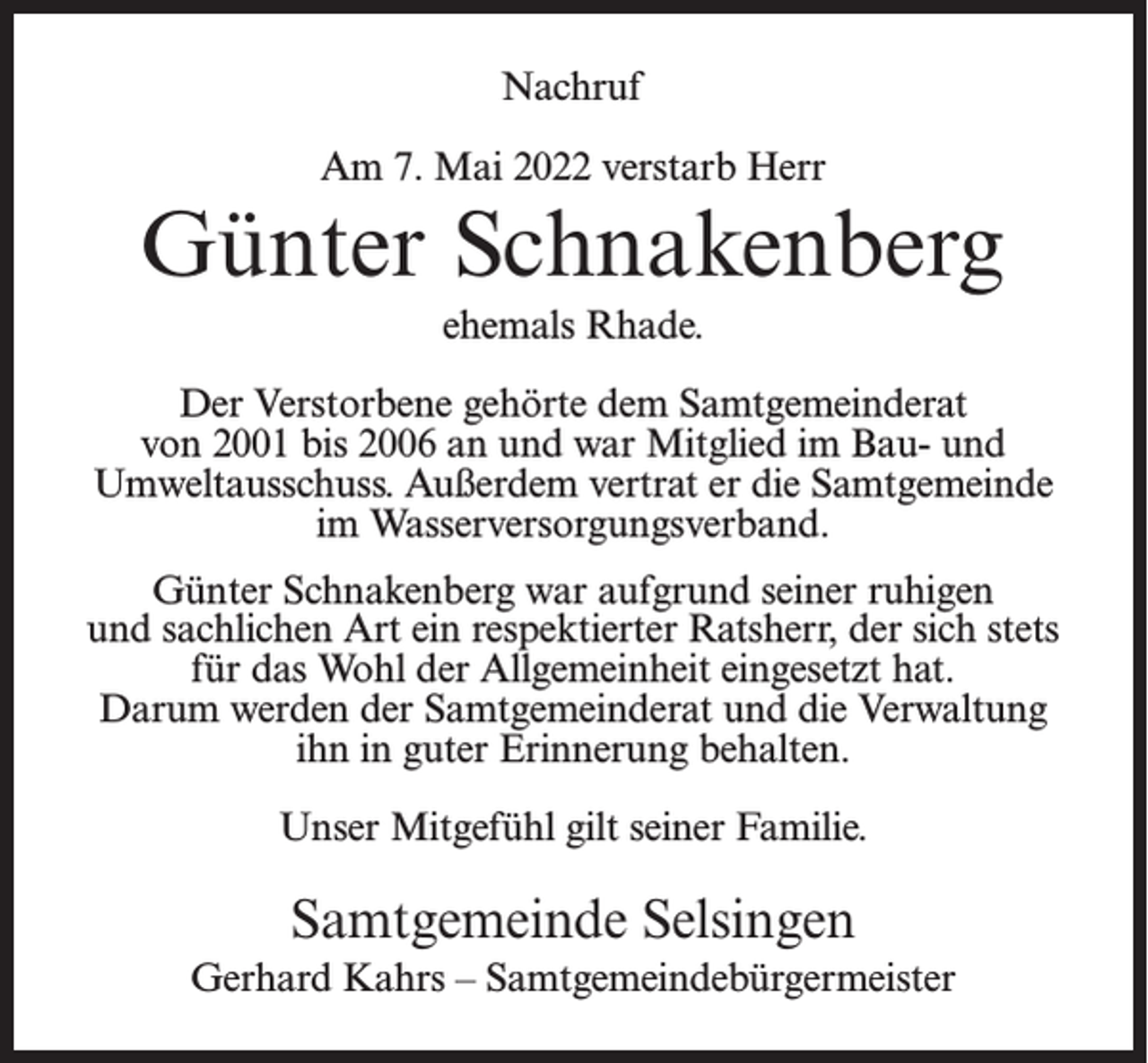 <p>Nachruf<br />Am 7. Mai 2022 verstarb Herr</p><p>Günter Schnakenberg<br />ehemals Rhade.<br />Der Verstorbene gehörte dem Samtgemeinderat<br />von 2001 bis 2006 an und war Mitglied im Bau- und<br />Umweltausschuss. Außerdem vertrat er die Samtgemeinde<br />im Wasserversorgungsverband.<br />Günter Schnakenberg war aufgrund seiner ruhigen<br />und sachlichen Art ein respektierter Ratsherr, der sich stets<br />für das Wohl der Allgemeinheit eingesetzt hat.<br />Darum werden der Samtgemeinderat und die Verwaltung<br />ihn in guter Erinnerung behalten.<br />Unser Mitgefühl gilt seiner Familie.</p><p>Samtgemeinde Selsingen<br />Gerhard Kahrs – Samtgemeindebürgermeister</p>