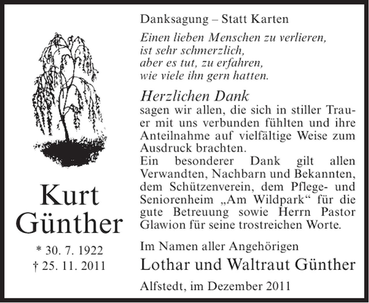 <p>Danksagung – Statt Karten<br />Einen lieben Menschen zu verlieren,<br />ist sehr schmerzlich,<br />aber es tut, zu erfahren,<br />wie viele ihn gern hatten.</p><p>Herzlichen Dank</p><p>Kurt<br />Günther<br />* 30. 7. 1922<br />† 25. 11. 2011</p><p>sagen wir allen, die sich in stiller Trauer mit uns verbunden fühlten und ihre<br />Anteilnahme auf vielfältige Weise zum<br />Ausdruck brachten.<br />Ein besonderer Dank gilt allen<br />Verwandten, Nachbarn und Bekannten,<br />dem Schützenverein, dem Pflege- und<br />Seniorenheim „Am Wildpark“ für die<br />gute Betreuung sowie Herrn Pastor<br />Glawion für seine trostreichen Worte.<br />Im Namen aller Angehörigen</p><p>Lothar und Waltraut Günther<br />Alfstedt, im Dezember 2011</p>
