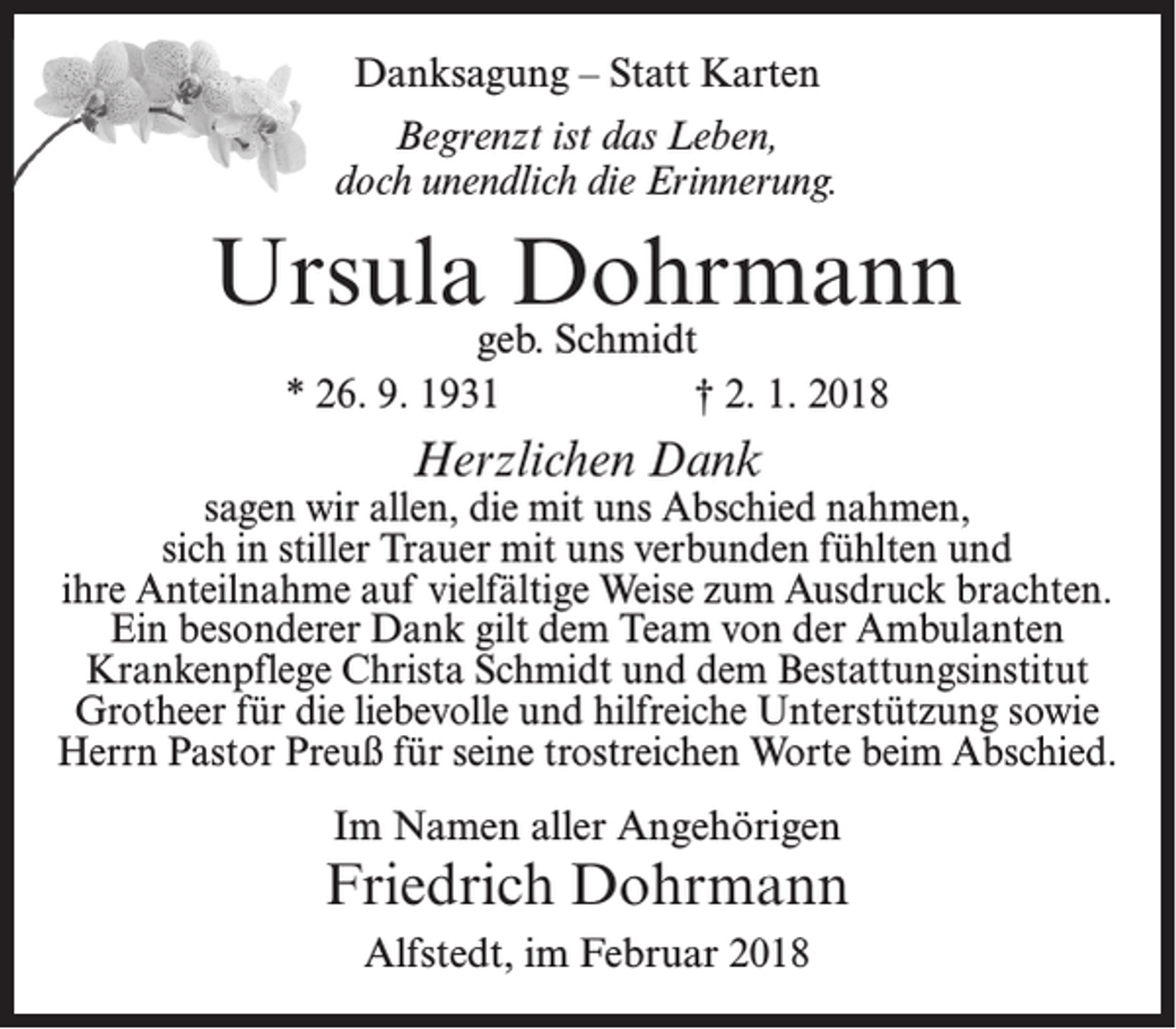 <p>Danksagung – Statt Karten<br />Begrenzt ist das Leben,<br />doch unendlich die Erinnerung.</p><p>Ursula Dohrmann<br />geb. Schmidt<br />* 26. 9. 1931<br />† 2. 1. 2018</p><p>Herzlichen Dank</p><p>sagen wir allen, die mit uns Abschied nahmen,<br />sich in stiller Trauer mit uns verbunden fühlten und<br />ihre Anteilnahme auf vielfältige Weise zum Ausdruck brachten.<br />Ein besonderer Dank gilt dem Team von der Ambulanten<br />Krankenpflege Christa Schmidt und dem Bestattungsinstitut<br />Grotheer für die liebevolle und hilfreiche Unterstützung sowie<br />Herrn Pastor Preuß für seine trostreichen Worte beim Abschied.<br />Im Namen aller Angehörigen</p><p>Friedrich Dohrmann<br />Alfstedt, im Februar 2018</p>