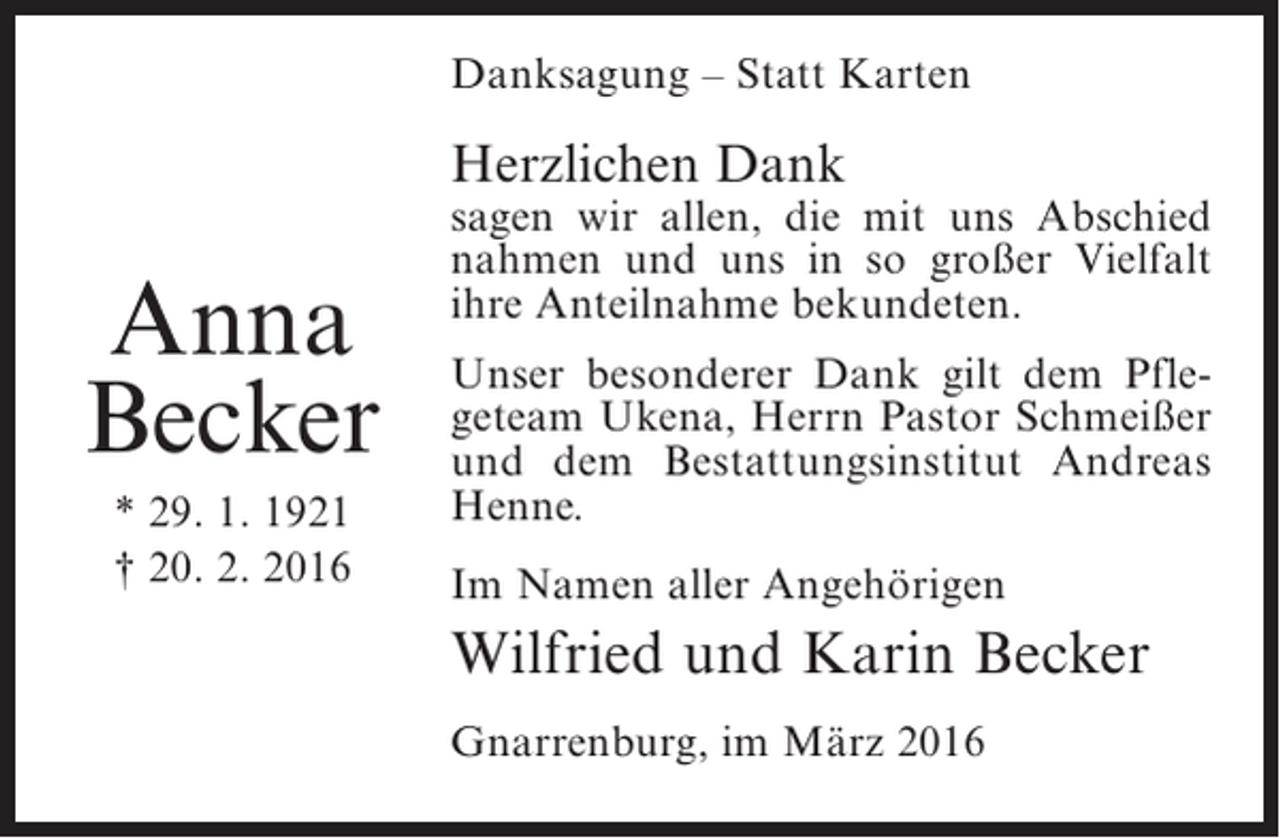 <p>Danksagung – Statt Karten</p><p>Herzlichen Dank</p><p>Anna<br />Becker<br />* 29. 1. 1921<br />† 20. 2. 2016</p><p>sagen wir allen, die mit uns Abschied<br />nahmen und uns in so großer Vielfalt<br />ihre Anteilnahme bekundeten.<br />Unser besonderer Dank gilt dem Pflegeteam Ukena, Herrn Pastor Schmeißer<br />und dem Bestattungsinstitut Andreas<br />Henne.<br />Im Namen aller Angehörigen</p><p>Wilfried und Karin Becker<br />Gnarrenburg, im März 2016</p>