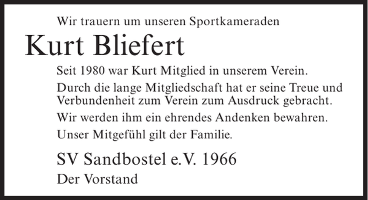<p>Wir trauern um unseren Sportkameraden</p><p>Kurt Bliefert</p><p>Seit 1980 war Kurt Mitglied in unserem Verein.<br />Durch die lange Mitgliedschaft hat er seine Treue und<br />Verbundenheit zum Verein zum Ausdruck gebracht.<br />Wir werden ihm ein ehrendes Andenken bewahren.<br />Unser Mitgefühl gilt der Familie.</p><p>SV Sandbostel e.V. 1966<br />Der Vorstand</p>